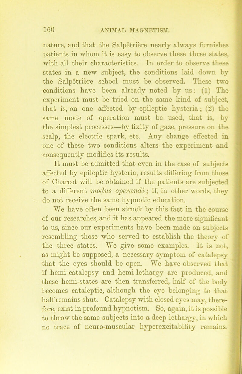 nature, and that the Salpêtrière nearly always furnishes patients in whom it is easy to observe these three States, with ail their characteristics. In order to observe these States in a new subject, the conditions laid down by the Salpêtrière school must be observed. These two conditions hâve been already noted by us : (1) The experiment must be tried on the same kind of subject, that is, on one affected by epileptic hysteria ; (2) the same mode of operation must be used, that is, by the simplest processes—by fixity of gaze, pressure on the scalp, the electric spark, etc. Any change effeeted in one of these two conditions alters the experiment and consequently modifies its results. It must be admitted that even in the case of subjects affected by epileptic hysteria, results differing from those of Charcot will be obtained if the patients are subjected to a different modus operandi; if, in other words, they do not receive the same hypnotie éducation. We hâve often been struck by this fact in the course of our researches, and it has appeared the more significant to us, since our experiments hâve been made on subjects resembling those who served to establish the theory of the three states. We give some examples. It is not, as might be supposed, a necessary symptom of catalepsy that the eyes should be open. We hâve observed that if hemi-catalepsy and hemi-lethargy are produced, and these hemi-states are then transferred, half of the body becomes cataleptic, although the eye belonging to that half remains shut. Catalepsy with closed eyes may, tliere- fore, exist in profound hypnotism. So, again, it is possible to throw the same subjects into a deep lethargy, in which no trace of neuro-muscular hyperexcitability remains.