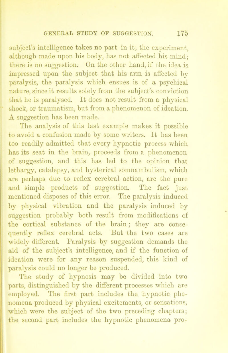 subjeet’s intelligence takes no part in it; the experiment, although made upon liis body, lias not afiected his mind; there is no suggestion. Ou the otlier hand, if the idea is impressed upon the subject that his arm is afiected by paralysis, the paralysis vvhich ensues is of a psychical nature, since it results solely from the subject’s conviction that he is paralysed. It does not resuit from a physical shock, or traumatism, but from a phenomenon of idéation. A simçrestion bas been made. The analysis of this last example makes it possible to avoid a confusion made by some writers. It lias been too readily admitted that every hypnotic process which lias its seat in the brain, proceeds from a phenomenon of suggestion, and this lias led to the opinion that lethargy, catalepsy, and hysterical somnambulism, which are perhaps due to reflex cérébral action, are the pure and simple products of suggestion. The fact just mentioned disposes of this error. The paralysis induced by physical vibration and the paralysis induced by suggestion probably both resuit from modifications of the cortical substance of the brain ; they are conse- quently reflex cérébral acts. But the two cases are widely different. Paralysis by suggestion demands the aid of the subject’s intelligence, and if the function of idéation were for any reason suspended, this kind of paralysis could no longer be produced. The study of hypnosis may be divided into two parts, distinguished by the different processes which are employed. The first part includes the hypnotic phe- nomena produced by physical excitcments, or sensations, which were the subject of the two preceding chapters; the second part includes the hypnotic phenomena pro-