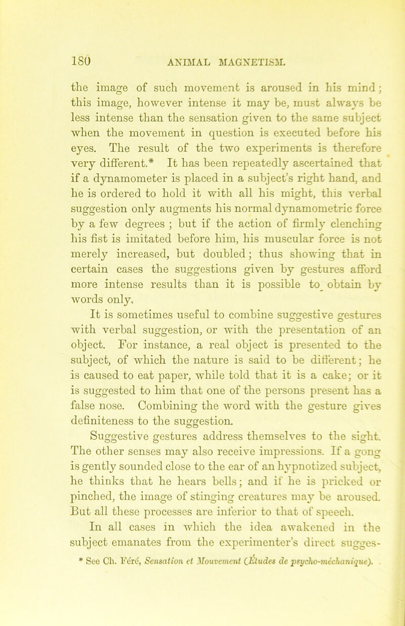 the image of such movement is aroused in his mind ; this image, however intense it may be, must always be less intense than the sensation given to the same subject when the movement in question is executed before his eyes. The resuit of the two experiments is therefore very different.* It lias been repeatedly ascertained that if a dynamometer is placed in a subject’s right hand, and lie is ordered to hold it with ail his might, this verbal suggestion only augments his normal dynamometric force by a few degrees ; but if the action of firml}r clenching his fîst is imitated before him, his muscular force is not merely increasecl, but doubled ; thus showing that in certain cases the suggestions given by gestures afford more intense results than it is possible to_ obtain by words only, It is sometimes useful to combine suggestive gestures with verbal suggestion, or with the présentation of an object. For instance, a real object is presented to the subject, of which the nature is said to be different ; he is caused to eat paper, while told that it is a cake; or it is suggested to him that one of the persons présent has a false nose. Combining the word with the gesture gives definiteness to the suggestion. Suggestive gestures address themselves to the siglit. The other senses may also receive impressions. If a gong is gently sounded close to the ear of an hypnotized subject, he thinks that he hears bells ; and if he is pricked or pinched, the image of stinging créatures may be aroused. But ail these processes are inferior to that of speech. In ail cases in which the idea awakened in the subject emanates from the experimenter’s direct sugges- * See Ch. Féré, Sensation et Mouvement CEtudes de psycho-méchanique).