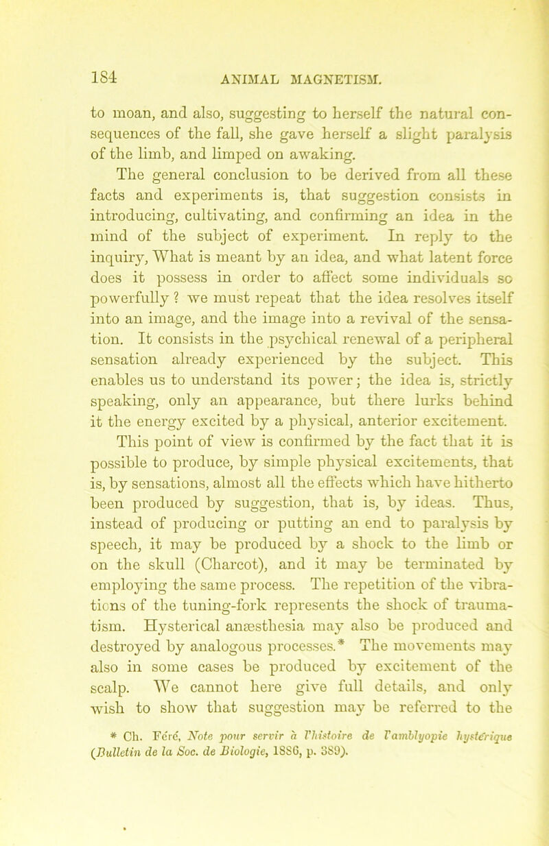 to moan, and also, suggesting to herself the natural con- séquences of the fall, she gave herself a slight paralysis of the limb, and limped on awaking. The general conclusion to be derived from ail these facts and experiments is, that suggestion consists in introducing, cultivating, and confirming an idea in the mind of the subject of experiment. In reply to the inquiry, What is meant by an idea, and wliat latent force does it possess in order to affect some individuals so powerfully ? we must repeat that the idea résolves itself into an image, and the image into a revival of the sensa- tion. It consists in the psychical renewal of a peripheral sensation already experienced by the subject. This enables us to understand its power ; the idea is, strictly speaking, only an appearance, but there lui’ks behind it the energy excited by a physical, anterior excitement. This point of view is confirmed by the fact that it is possible to produce, by simple physical excitements, that is, by sensations, almost ail the effects which hâve hitherto been produced by suggestion, that is, by ideas. Thus, instead of producing or putting an end to paralysis by speech, it may be produced bj^ a shock to the limb or on the slcull (Charcot), and it may be terminated by employing the same process. The répétition of the vibra- tions of the tuning-fork represents the shock of trauma- tisai. Hysterical anæstliesia may also be produced and destroyed by analogous processes.* The movements may also in some cases be produced by excitement of the scalp. We cannot liere give full details, and only wish to show that suggestion may be referred to the * Ch. Fe'ré, Note pour servir h Vhistoire de Vambiyopie hystérique (Bulletin de la Soc. de Biologie, 1SS6, p. 3S9).