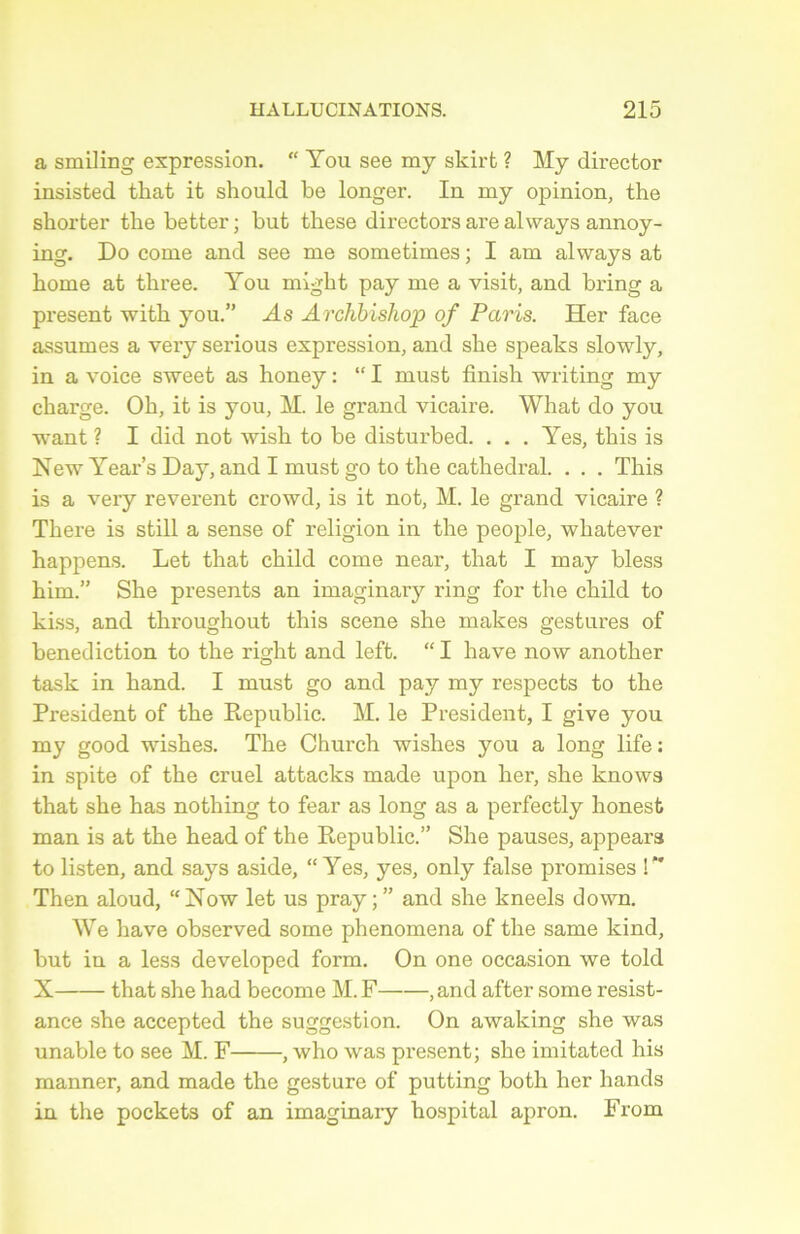 a smiling expression. “ You see my skirt ? My director insisted that it should be longer. In my opinion, the shorter the better ; but tbese directors are always annoy- ing. Do corne and see me sometimes ; I am always at home at tkree. You migkt pay me a visit, and bring a présent witk you.” .As Archbishop of Paris. Her face assumes a very serious expression, and sbe speaks slowly, in a voice sweet as honey : “ I must finish writing my charge. Oh, it is you, M. le grand vicaire. What do you want ? I did not wish to be disturbed. . . . Yes, this is New Year’s Day, and I must go to the cathédral. . . . This is a very reverent crowd, is it not, M. le grand vicaire ? There is still a sense of religion in the people, whatever happens. Let that child corne near, that I may bless him.” She présents an imaginary ring for the child to kiss, and throughout this scene she makes gestures of bénédiction to the right and left. “ I hâve now another task in hand. I must go and pay my respects to the President of the Republic. M. le President, I give you my good wishes. The Church wishes you a long life: in spite of the cruel attacks made upon her, she knows that she has nothing to fear as long as a perfectly honest man is at the head of the Republic.” She pauses, appears to listen, and says aside, “Yes, yes, only false promises !*' Then aloud, “Now let us pray and she kneels down. We hâve observed some phenomena of the same kind, but in a less developed form. On one occasion we told X that she had become M. F , and after some résist- ance she accepted the suggestion. On awaking she was unable to see M. F , who was présent; she imitated his manner, and made the gesture of putting both her hands in the pockets of an imaginary hospital apron. From