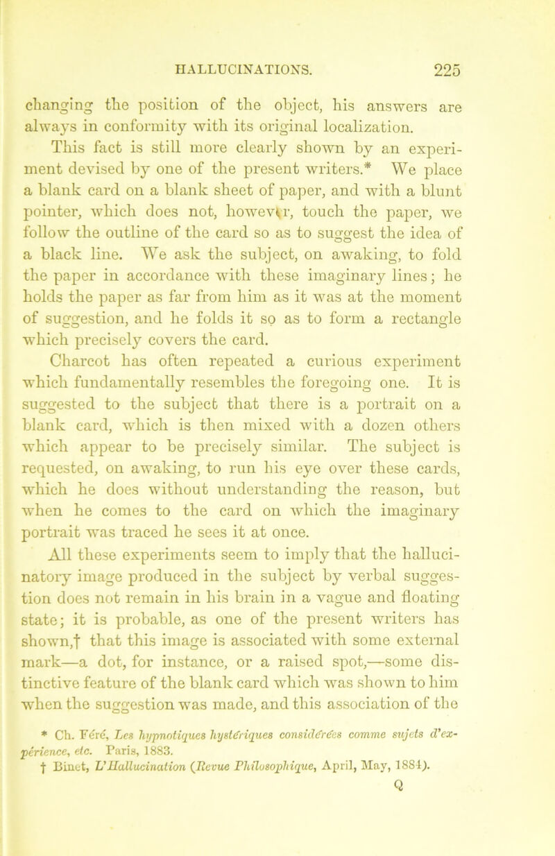 changing the position of tlie object, his answers are always in conformity with its original localization. Tkis facfc is still more clearly shown by an experi- ment devisecl by one of the présent writers.* We place a blank card on a blank sheet of paper, and with a blunt pointer, which does not, howevVr, touch the paper, we follow the outline of the card so as to suggest the idea of a black line. We ask the subject, on awaking, to fold the paper in accordance with these imaginary lines ; he liolds the paper as far from liim as it was at the moment of suggestion, and he folds it so as to form a rectang'le which precisely covers the card. Charcot has often repeated a curious experiment which fundamentally resembles the foregoing one. It is suggested to the subject that there is a portrait on a blank card, which is then mixed with a dozen otliers which appear to be precisely similar. The subject is requested, on awaking, to run his eye over these cards, which he does without understanding the reason, but when he cornes to the card on which the imaginary portrait was traced he sees it at once. Ail these experiments seem to imply that the halluci- natoiy image produced in the subject by verbal sugges- tion does not remain in his brain in a vague and floating state; it is probable, as one of the présent writers has shown,t that this image is associated with some external mark—a dot, for instance, or a raised spot,—some dis- tinctive feature of the blank card which was shown to him when the suggestion was madc, and this association of the * Ch. Féré, Les hypnotiques hystériques considérées comme sujets d’ex- périence, etc. Paris, 1883. f Binet, L’Hallucination (Jlevue Philosophique, April, May, 1881). Q