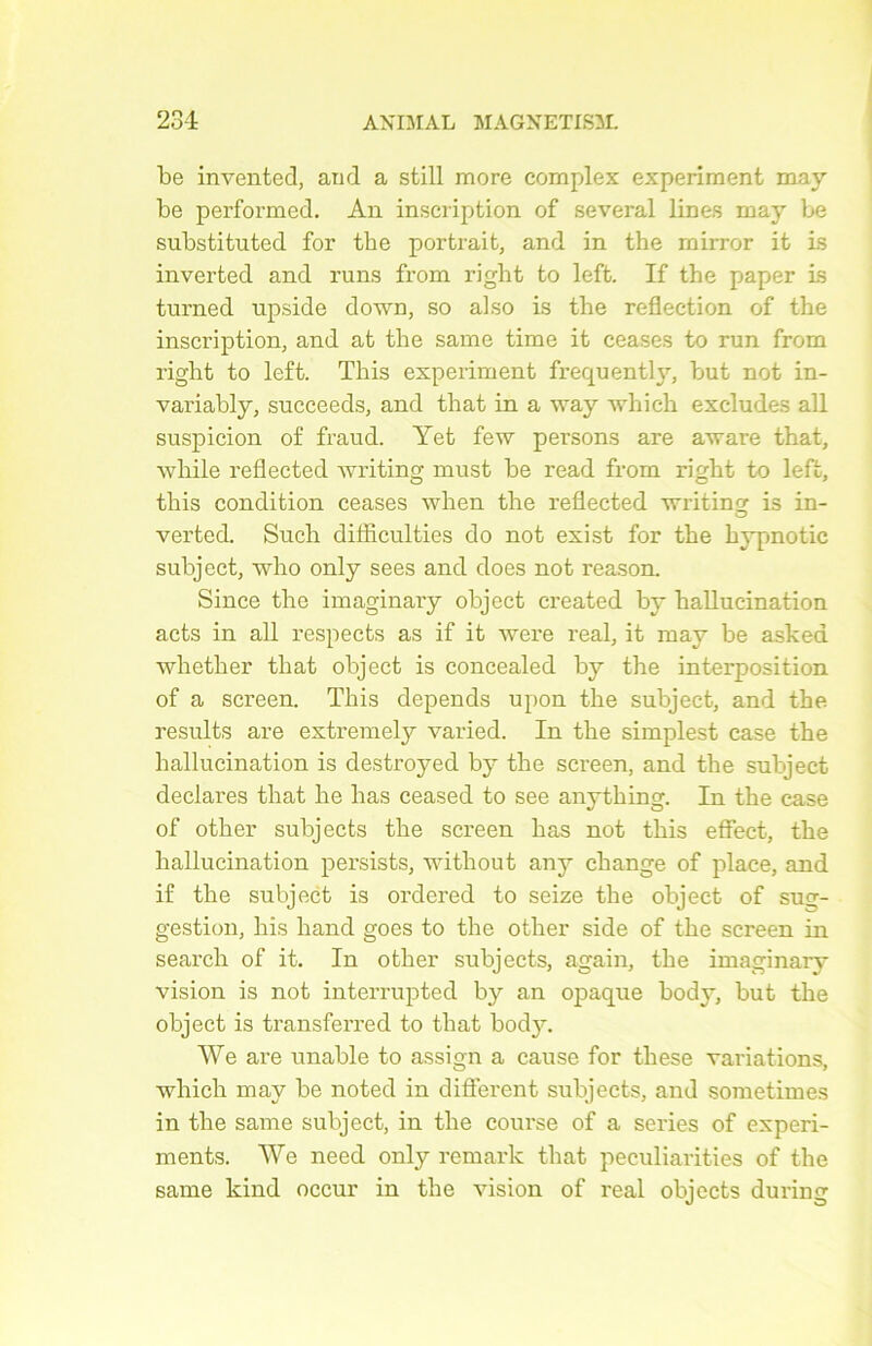 be invented, and a still more complex experiment may be performed. An inscription of several lines may be substitnted for the portrait, and in the mirror it is inverted and runs from right to left. If the paper is turned npside down, so also is the reflection of the inscription, and at the same time it ceases to run from right to left. This experiment frequently, but not in- variably, succeeds, and that in a way which excludes ail suspicion of fraud. Yet few persons are avare that, while reflected writing must be read from right to left, this condition ceases when the reflected writing is in- verted. Such ditflculties do not exist for the hypnotic subject, who only sees and does not reason. Since the imaginary object created by hallucination acts in ail respects as if it were real, it mav be asked whether that object is concealed by the interposition of a screen. This dépends upon the subject, and the results are extremely varied. In the simplest case the hallucination is destroyed by the screen, and the subject déclarés that he lias ceased to see anything. In the case of other subjects the screen has not this effect, the hallucination persists, without any change of place, and if the subject is ordered to seize the object of sug- gestion, bis liand goes to the other side of the screen in search of it. In other subjects, again, the imaginary vision is not interrupted by an opaque body, but the object is transferred to that body. We are unable to assign a cause for these variations, which may be noted in different subjects, and sometimes in the same subject, in the course of a sériés of experi- ments. We need only remark that peculiarities of the same kind occur in the vision of real objects during