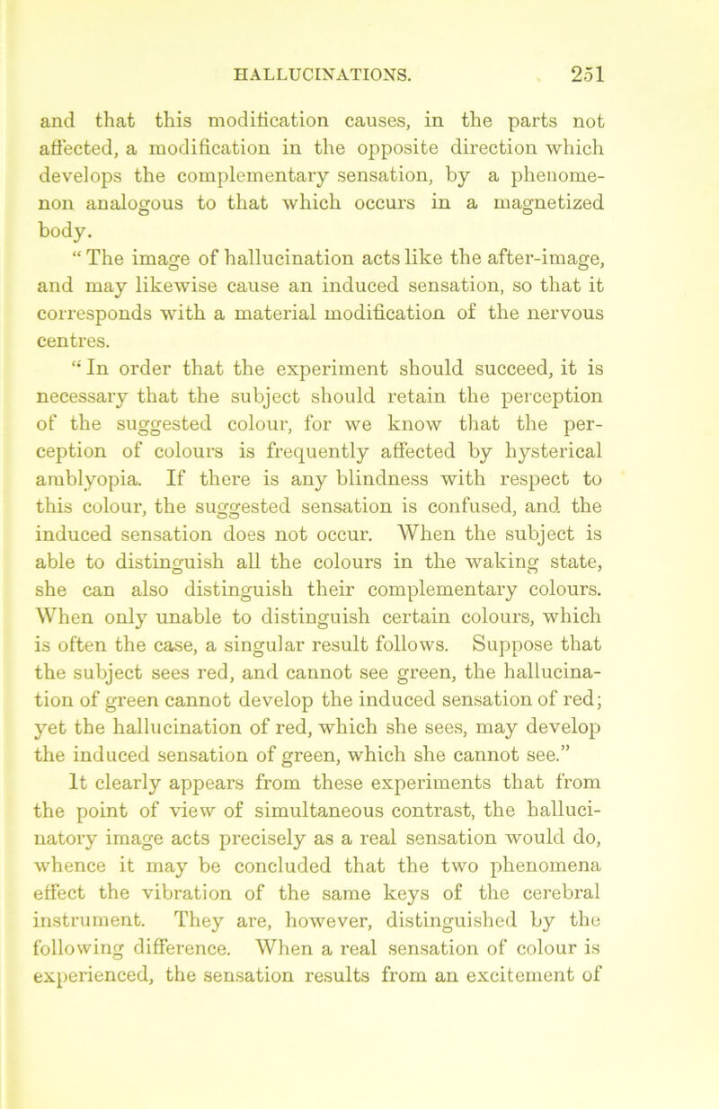 and that tliis modification causes, in the parts not aflected, a modification in the opposite direction which develops the complementary sensation, by a phenome- non analogous to that which occurs in a magnetized body. “ The image of hallucination acts like the after-image, and may likewise cause an induced sensation, so that it corresponds with a material modification of the nervous centres. “ In order that the experiment should succeed, it is necessary that the subject should retain the perception of the suggested colour, for we know that the per- ception of colours is frecjuently affected by hysterical amblyopia. If there is any blindness with respect to this colour, the suggested sensation is confused, and the induced sensation cloes not occur. When the subject is able to distinguish ail the colours in the waking state, she can also distinguish their complementary colours. When only unable to distinguish certain colours, which is often the case, a singular resuit follows. Suppose that the subject sees red, and cannot see green, the hallucina- tion of green cannot develop the induced sensation of red; yet the hallucination of red, which she sees, may develop the induced sensation of green, which she cannot see.” It clearly appears from these experiments that from the point of view of simultaneous contrast, the halluci- natory image acts precisely as a real sensation would do, whence it may be concluded that the two phenomena effect the vibration of the same keys of the cérébral instrument. They are, however, distinguished by the following différence. When a real sensation of colour is experienced, the sensation results from an excitement of