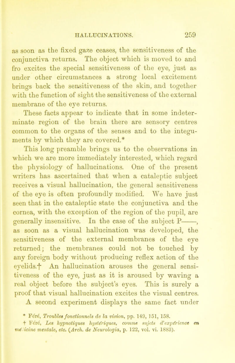 as soon as the fixed gaze ceases, the sensitiveness of the conjunctiva returns. The object which is moved to and fro excites the spécial sensitiveness of the eye, just as under other circumstances a strong local excitement brinçrs back the sensitiveness of the skin, and together with the function of sight the sensitiveness of the external membrane of the eye returns. These facts appear to indicate that in some indeter- minate région of the brain there are sensory centres common to the organs of the senses and to the integu- ments by -which they are covered.* This long preamble brings us to the observations in which we are more immediately interested, which regard the physiology of hallucinations. One of the présent writers has ascertained that when a cataleptic subject receives a visual hallucination, the general sensitiveness of the eye is often profoundly moditied. We hâve just seen that in the cataleptic state the conjunctiva and the cornea, with the exception of the région of the pupil, are generally insensitive. In the case of the subject P , as soon as a visual hallucination was developed, the sensitiveness of the external membranes of the eye returned; the membranes could not be touched by any foreign body without producing reflex action of the eyelids.*}* An hallucination arouses the general sensi- tiveness of the eye, just as it is aroused by waving a real object before the subject’s eyes. This is surely a proof that visual hallucination excites the visual centres. A second experiment displays the same fact under * Féré, Troubles fonctionnels de la vision, pp. 149, 151, 158. + Féré, Les hypnotiques hystériques, comme sujets d'expérience en mé icine mentale, etc. (Arch. de Neurologia, p. 122, vol. vi. 1883).