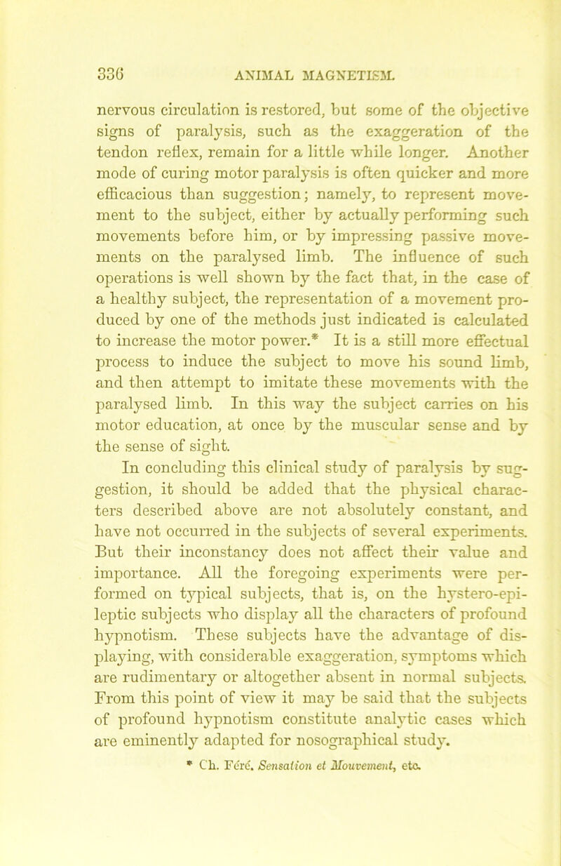 nervous circulation isrestored, but some of the objective signs of paralysis, such as the exaggeration of the tendon reflex, reniain for a little while longer. Another mode of curing motor paralysis is often quicker and more efficacious than suggestion; namety, to represent move- ment to the subject, either by actually performing such movements before him, or by impressing passive move- ments on the paralysed limb. The influence of such operations is well shown by the fact that, in the case of a healthy subject, the représentation of a movement pro- duced by one of the methods just indicated is calculated to increase the motor power.* It is a still more effectuai process to induce the subject to move his Sound limb, and then attempt to imitate these movements with the paralysed limb. In this way the subject carries on his motor éducation, at once by the muscular sense and by the sense of sight. In concluding this clinical study of paralysis by sug- gestion, it should be added that the physical charac- ters described above are not absolutely constant, and bave not occurred in the subjects of several experiments. But their inconstancy does not affect their value and importance. Ail the foregoing experiments were per- formed on tjqûcal subjects, that is, on the hystero-epi- leptic subjects who display ail the characters of profound hypnotism. These subjects hâve the advantage of dis- playing, with considérable exaggeration, symptoms wliich are rudimentary or altogether absent in normal subjects. From this point of view it may be said that the subjects of profound hypnotism constitute analytic cases which are eminently adapted for nosographical study. * Cli. Ferc. Sensation et Mouvement, etc.