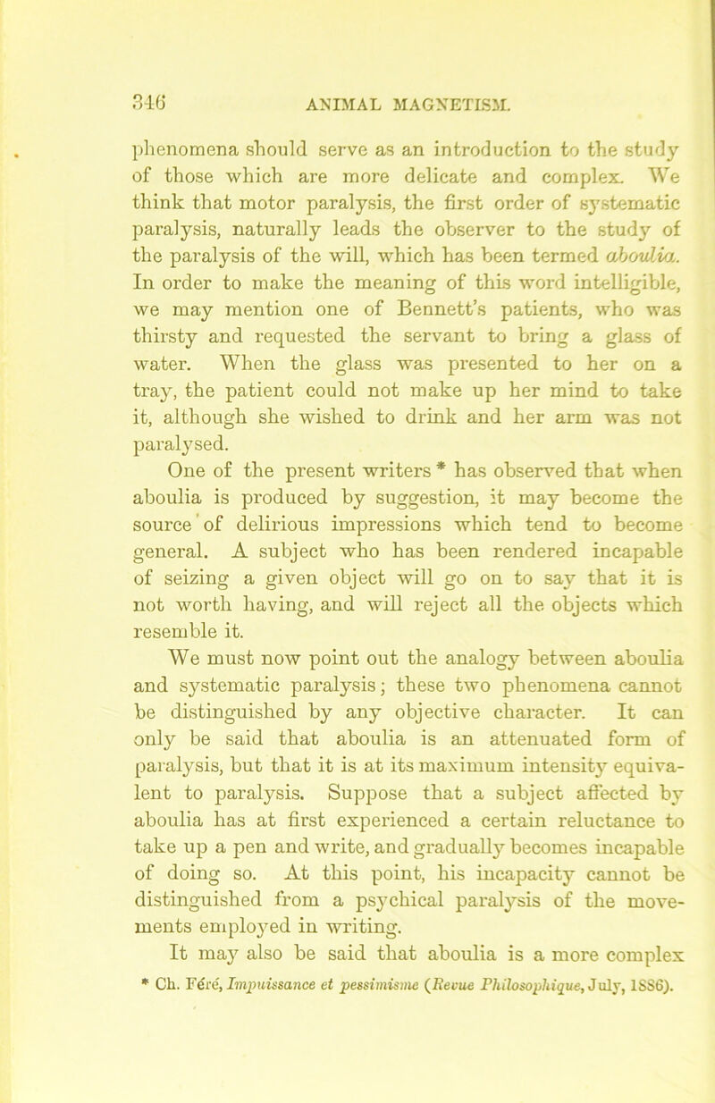 phenomena should serve as an introduction to the study of those which are more délicate and complex. We think that motor parai y sis, the first order of systematic paralysis, naturally leads the observer to the study of the paralysis of the will, which has been termed ahovlia. In order to make the meaning of this word intelligible, we may mention one of Bennett’s patients, who was thirsty and requested the servant to bring a glass of water. When the glass was presented to her on a tray, the patient could not make up her mind to take it, although she wished to drink and her arm was not paralysed. One of the présent writers * has observed that when aboulia is produced by suggestion, it may become the source of delirious impressions which tend to become general. A subject who has been rendered incapable of seizing a given object will go on to sav that it is not worth having, and will reject ail the objects which resemble it. We must now point out the analogy between aboulia and systematic paralysis; these two phenomena cannot be distinguished by any objective character. It can only be said that aboulia is an attenuated form of paralysis, but that it is at its maximum intensity équiva- lent to paralysis. Suppose that a subject aflected by aboulia has at first experienced a certain réluctance to take up a pen and write, and gradually becomes incapable of doing so. At this point, his incapacity cannot be distinguished from a psychical paralysis of the move- ments employed in writing. It may also be said that aboulia is a more complex * Ch. Fére, Impuissance et pessimisme (JRevue Philosophique, July, 1SS6).