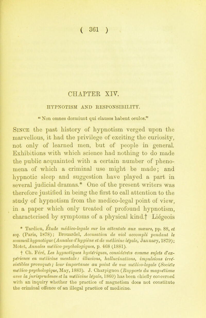 CHAPTER XIV. HYPNOTISM AND R.ESPONSIBILITY. “ Non omnes donniunt qui clausos liabent oeulos.” Since the past liistory of hypnotism verged upon the marvellous, it had the privilège of exciting the curiosity, not only of learned men, but of people in generaL Exhibitions with which science had nothing to do made the public acquainted with a certain number of pheno- mena of which a criminal use might be made; and hypnotic sleep and suggestion hâve played a part in several judicial drainas.* One of the présent writers was therefore justified in being the first to call attention to the study of hypnotism from the medico-legal point of view, in a paper which only treated of profound hypnotism, characterised by symptoms of a ph}\sical kind.j Liégeois * Tardieu, Etude médico-legale sur les attentats aux mœurs, pp. 88, et seq. (Paris, 1878) ; Brouardel, Accusation de viol accompli pendant le sommeil hypnotique (Annales d’hygiène et de médicine légale, January, 1879) ; Motet, Annales médico-psychologiques, p. 468 (1881). t Ch. Fe'ré, Les hypnotiques hystériques, considérées comme sujets d’ex- périence en médicine mentale : illusions, hallucinations, impulsions irré- sistibles provoqués ; leur importance au point de vue médico-legale (Société mélico-psychologique, May, 1883). J. Churpignon (Rapports du magnétisme avec la jurisprudence et la médicine légale, 1860) has been chiefly concerned with an inquiry whether the practice of magnetism does not constitute the criminal offence of an illégal practice of medicine.