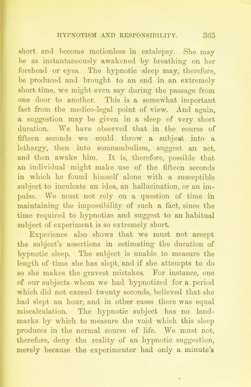 short and become motionless in catalepsy. She may be as instantaneously awakened by bi’eathing on ber forehead or eyes. The hypnotic sleep may, therefore, be produced and brought to an end in an extremely short time, we might even say during the passage from one door to another. This is a somewhat important fact from the medico-legal point of view. And again, a suggestion may be given in a sleep of very short duration. We hâve observed that in the course of fifteen seconds we could throw a subjeot into a lethargy, then into somnambulism, suggest an act, and then awake him. It is, therefore, possible that an individual might make use of the fifteen seconds in which he found hituself alone with a susceptible subject to inculcate an idea, an hallucination, or an im- pulse. We must not rely on a question of time in maintaining the impossibility of such a fact, since the time required to hypnotize and suggest to an habituai subject of experiment is so extremely short. Expérience also shows that we must not accept the subject’s assertions in estimating the duration of hypnotic sleep. The subject is unable to measure the length of time she has slept, and if she attempts to do so she makes the gravest mistakes. For instance, one of our subjects whom we had hypnotized for a period which did not exceed twenty seconds, believed that she had slept an hour, and in other cases there was equal miscalculation. The hypnotic subject has no land- marks by which to measure the void which this sleep produces in the normal course of life. We must not, therefore, deny the reality of an hypnotic suggestion, merely because the expérimenter had only a minute’s