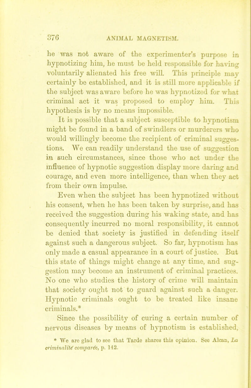 he was not aware of the experimenter’s purpose in hypnotizing him, he must be held responsible for baving voluntarily alienated his free will. This principle may certainly be established, and it is still more applicable if the subject was aware before he was hypnotized for what criminal act it was proposed to employ him. This hypothesis is by no means impossible. It is possible that a subject susceptible to hypnotism might be found in a band of swindlers or murderers who would willingly become the récipient of criminal sugges- tions. We can readily understand the use of suggestion in such circumstances, since those who act under the influence of hypnotic suggestion display more daring and courage, and even more intelligence, than when they act from their own impulse. Even when the subject has been brypnotized without his consent, when he has been taken by surprise, and has received the suggestion during his waking state, and has consequently incurred no moral responsibility, it cannot be denied that society is justified in defending itself against such a dangerous subject. So far, hypnotism has onlymade a casual appearance in a court of justice. But this state of things might change at any time, and sug- gestion may become an instrument of criminal practices. No one who studies the history of crime will maintain that society ought not to guard against such a danger. Hypnotic cri minais ought to be treated like insane criminals.* Since the possibility of curing a certain number of nervous diseases by means of hypnotism is established, * We are glad to see that Tarde shares this opinion. See Alcan, La criminalité' comparée, p. 142.