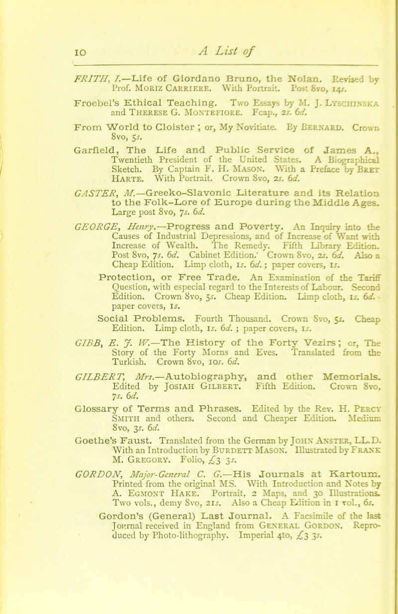 FRITII, I.—Life of Giordano Bruno, the Nolan. Revised by Prof. Moriz CARRIERE. With Portrait. Post 8vo, 14s. FroebePs Ethical Teaching. Two Essays by M. J. Lyschinska and Therese G. Montefiore. F cap., 2s. 6 d. From World to Cloister ; or, My Novitiate. By Bernard. Crown 8vo, 5r. Garfleld, The Life and Public Service of James A., Twentieth President of the United States. A Biographical Sketch. By Captain F. H. Mason. With a Préfacé by Bret Harte. With Portrait. Crown 8vo, 2j. 6d. GASTER, M.—Greeko-Slavonic Literature and its Relation to the Folk-Lore of Europe during the Middle Ages. Large post 8vo, 7s. 6d. GEORGE, Henry.—Progress and Poverty. An Inquiry into the Causes of Industrial Dépréssions, and of Increase of Want with Increase of Wealth. The Remedy. Fifth Library Edition. Post 8vo, ]s. 6d. Cabinet Edition.' Crown 8vo, 2s. 6d. Also a Cheap Edition. Limp cloth, Is. 6d. ; paper covers, ir. Protection, or Free Trade. An Examination of the Tariff Question, with especial regard to the Interests of Labour. Second Edition. Crown 8vo, S-r. Cheap Edition. Limp cloth, Is. 6d. paper covers, Is. Social Problems. Fourth Thousand. Crown Svo, 5r. Cheap Edition. Limp cloth, ir. 6d. ; paper covers, is. GIBB, E. J. W.—The History of the Forty Vezirs ; or, The Story of the Forty Morns and Eves. Translated from the Turkish. Crown 8vo, 10s. 6d. GILBERT, Mrs.—Autobiography, and other Memorials. Edited by Josiah Gilbert. Fifth Edition. Crown 8vo, 7 s. 6 d. Glossary of Terms and Phrases. Edited by the Rev. H. Percy Smith and others. Second and Cheaper Edition. Medium Svo, 3.L 6d. Goethe’s Faust. Translated from the Germanby John Anster, LL.D. With an Introduction by Burdett Mason. Ulustrated by Frank M. Gregory. Folio, ,£3 3^. GORDON, Major-General C. G.—His Tournais at Kartoum. Printed from the original MS. With Introduction and Notes by A. Egmont PIake. Portrait, 2 Maps, and 30 Illustrations. Two vols., demy Svo, 2ir. Also a Cheap Edition in x vol., 6s. Gordon’s (General) Last Journal. A Facsimile of the last Journal received in England from General Gordon. Repro- duced by Photo-lithography. Impérial 4to, £3 y.