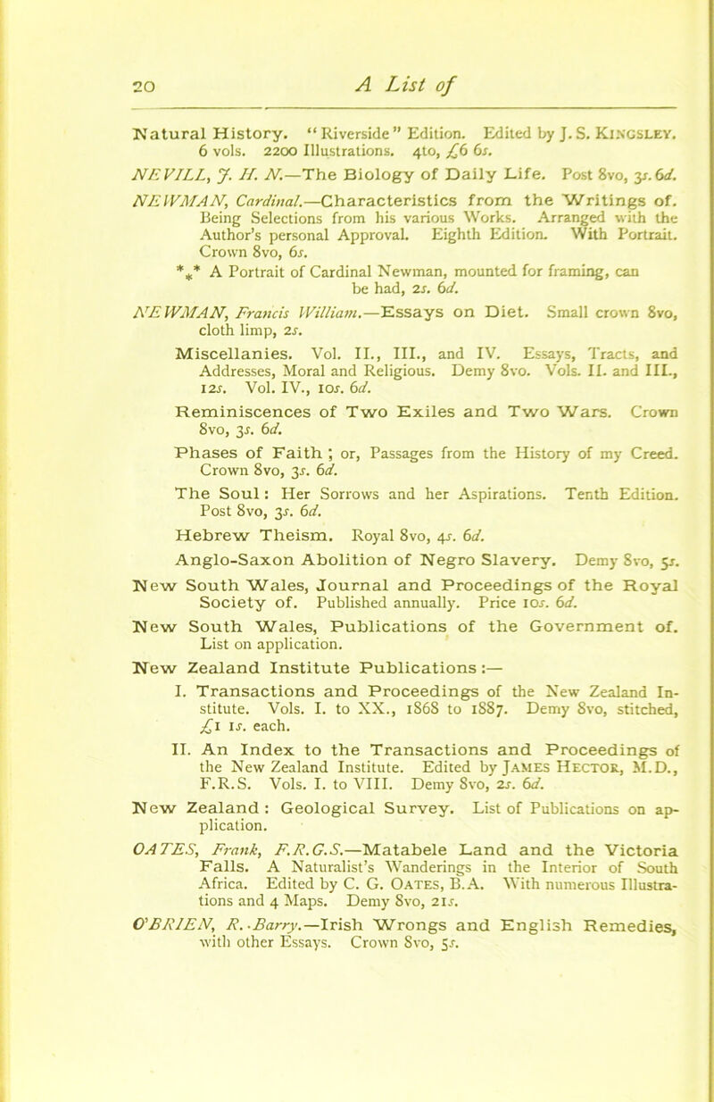 Natural History. “ Riverside ” Edition. Edited by J. S. Kingsley. 6 vols. 2200 Illustrations. 4to, £6 6s. NEVILL, J. H. N.—The Biology of Daily Life. Post 8vo, y.6d. NEWMAN, Cardinal.—Characteristics from the Writings of. Being Sélections from his various Works. Arranged with the Author’s personal Approval. Eighth Edition. With Portrait. Crown 8vo, 6s. %* A Portrait of Cardinal Newman, mounted for framing, can be had, 2s. 6d. NEWMAN, Francis William.—Essays on Diet. Small crown 8vo, cloth limp, 2s. Miscellanies. Vol. II., III., and IV. Essays, Tracts, and Addresses, Moral and Religious. Demy 8vo. Vols. II. and III-, 12s. Vol. IV., îos. 6d. Réminiscences of Two Exiles and Two Wars. Crown 8vo, 3r. 6d. Phases of Faith ; or, Passages from the History of my Creed. Crown 8vo, 3r. 6d. The Soûl : Her Sorrows and her Aspirations. Tenth Edition. Post 8vo, 3r. 6d. Hebrew Theism. Royal 8vo, 4s. 6d. Anglo-Saxon Abolition of Negro Slavery. Demy 8vo, 5J. New South Wales, Journal and Proceedings of the Royal Society of. Published annually. Price 10s. 6d. New South Wales, Publications of the Government of. List on application. New Zealand Institute Publications:— I. Transactions and Proceedings of the New Zealand In- stitute. Vols. I. to XX., 1868 to 1887. Demy 8vo, stitched, £1 1 s. each. IL An Index to the Transactions and Proceedings of the New Zealand Institute. Edited by James Hector, M.D., F.R.S. Vols. I. to VIII. Demy 8vo, 2s. 6d. New Zealand: Geological Survey. List of Publications on ap- plication. OA TES, Frank, F. R. G.S.—Matabele Land and the Victoria Falls. A Naturalist’s Wanderings in the Interior of South Africa. Edited by C. G. Oates, B. A. With numerous Illustra- tions and 4 Maps. Demy 8vo, 21s. O'BRIEN, R. -Barry.—Irish Wrongs and English Remedies, with other Essays. Crown Svo, Sa