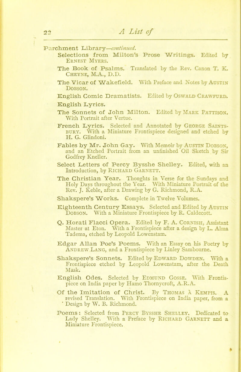 Parchment Library—contimicd. Sélections from Milton’s Prose Writings. Edited by Ernest Myers. The Book of Psalms. Translated by the Rev. Canon T. K. Cheyne, M.A., D.D. The Vicar of Wakefield. With Préfacé and Notes by Austin Dobson. English Comic Dramatists. Edited by Oswald Crawfurd. English Lyrics. The Sonnets of John Milton. Edited by Mark Pattison. With Portrait after Vertue. French Lyrics. Selected and Annotated by George Saints- buryu With a Miniature Frontispiece designed and etched by H. G. Glindoni. Fables by Mr. John Gay. With Memoir by Austin Dobson, and an Etched Portrait from an unfinished Oil Sketch by Sir Godfrey Kneller. Select Letters of Percy Bysshe Shelley. Edited, with an Introduction, by Richard Garnett. The Christian Year. Thoughts in Verse for the Sundays and Holy Days throughout the Year. With Miniature Portrait of the Rev. J. Keble, after a Drawing by G. Richmond, R. A. Shakspere’s Works. Complété in Twelve Volumes. Eighteenth Century Essays. Selected and Edited by Austin Dobson. With a Miniature Frontispiece by R. Caldecott. Q. Horati Flacci Opéra. Edited by F. A. Cornish, Assistant Master at Eton. With a Frontispiece after a design by L. Alma Tadema, etched by Léopold Lowenstam. Edgar Allan Poe’s Poems. With an Essay on his Poetry by Andrew Lang, and a Frontispiece by Linley Samboume. Shakspere’s Sonnets. Edited by Edward Dowden. With a Frontispiece etched by Léopold Lowenstam, after the Death Mask. English Odes. Selected by Edmund Gosse. With Frontis- piece on India paper by Hamo Thornycroft, A. R. A. Of the Imitation of Christ. By Thomas à Kempis. A revised Translation. With Frontispiece on India paper, from a ' Design by W. B. Richmond. Poems : Selected from Percy Bysshe Sheluey. Dedicated to Lady Shelley. With a Préfacé by Richard Garnett and a Miniature Frontispiece. »