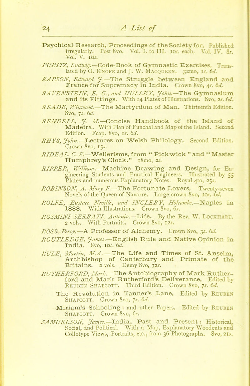 Psychical Research, Proceedings of the Society for. Published. irrcgularly. Post 8vo. Vol. I. to III. 10s. each. Vol. IV. 8r. Vol. V. ios. PURITZ, Ludwig.—Code-Book of Gymnastic Exercises. Trans- latée! by O. KNOFE and J. W. MACQUEEN. 32mo, ir. 6d. RAPSON, Edward J.—The Struggle between England and France for Supremacy in India. Crown 8vc, 4s. 6d. RAVENSTEIN,, E. G., and HULLEY, John.—The Gymnasium and its Fittings. With 14 Platesoflllustrations. 8vo, 2s. 6d. READE, Winwood.—The Martyrdom of Man. Thirteenth Edition. 8vo, 7s. bd. RENDELL, J. M.—Concise Handbook of the Island of Madeira. With Plan of Funchal and Map of the Island. Second Edition. Fcap. 8vo, is. 6d. RLIYS, John.—Lectures on Welsh Philology. Second Edition. Crown 8vo, 15J. RIDEAL, C. F.—Wellerisms, from “ Pickwick ” and “ Master Humphrey’s Clock.” i8mo, 2s. RIPPER, William.—Machine Drawing and Design, for En- gineering Students and Practical Engineers. Illustrated by 55 Plates and numerous Explanatory Notes. Royal 4to, 25s. ROBINSON, A. Mary F.—The Fortunate Lovers. Twenty-seven Novels of the Queen of Navarre. Large crown 8vo, 10s. bd. ROLFE, Eustace Neville, and IATGLEBY, Holcombe.—Naples in 1888. With Illustrations. Crown 8vo, 6s. ROSMINI SERS ATI, Antonio.—Life. By the Rev. W. Lockhart. 2 vols. With Portraits. Crown 8vo, 12s. ROSS, Percy.—A Prof essor of Alchemy. Crown Svo, y. bd. ROUTLEDGE, James.—English Rule and Native Opinion in India. Svo, 10s. bd. RULE, Martin, M.A. — The Life and Times of St. Anselm, Archbishop of Canterbury and Primate of the Britains. 2 vols. Demy 8vo, 32^. RUTHERFORD, Mark.—The Autobiography of Mark Ruther- ford and Mark Rutherford’s Deliverance. Edited by Reuben Shatcott. Third Edition. Crown Svo, 7s. bd. The Révolution in Tanner’s Lane. Edited by Reubex Shapcott. Crown Svo, js. bd. Miriam’s Schooling : and other Papers. Edited by Reuben Shapcott. Crown Svo, bs. SAMUELSON, James.—India, Past and Présent : Historical, Social, and Political. With a Map, Explanatory Woodcuts and Collotype Views, Portraits, etc., from 36 Photographs. Svo, 2U.