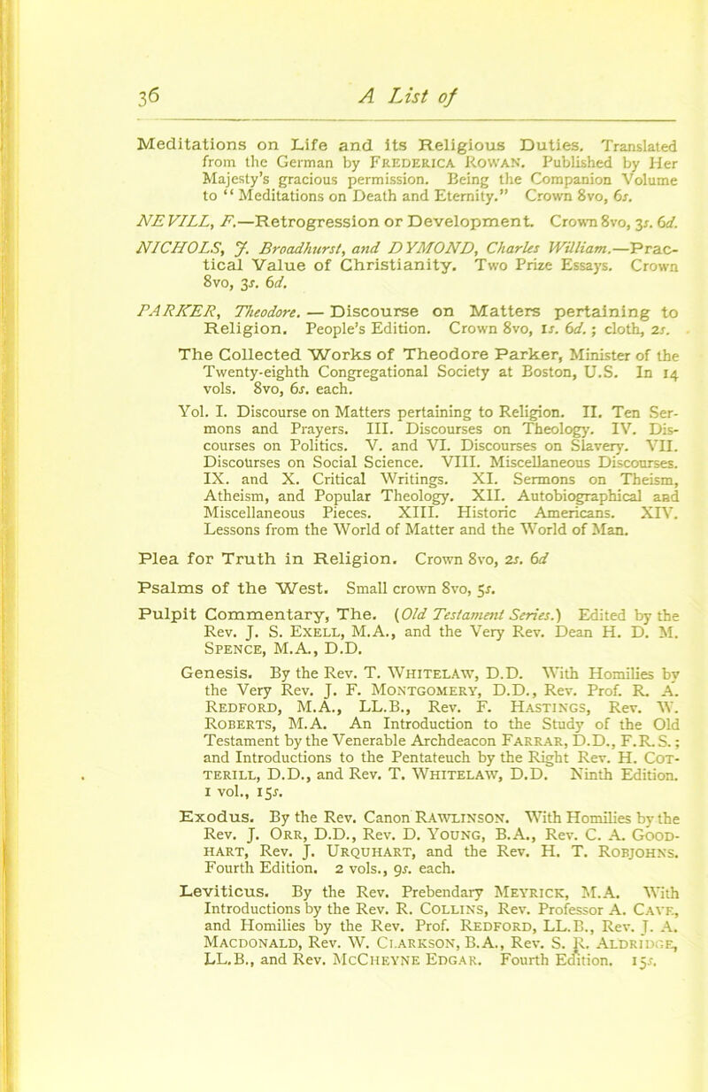 Méditations on Life and its Religious Duties. Translated from the German by Frederica Rowan. Published by lier Majesty’s gracious permission. Being the Companion Volume to “ Méditations on Death and Eternity.” Crown 8vo, 6s. NE VILL, F.—Rétrogression or Development. Crown 8vo, 3*. 6d. NICHOLS, J. Broadlmrst, and DYMOND, Charles William.—Prac- tical Value of Christianity. Two Prize Essays. Crown 8vo, 3s. 6d. PARKER, Théodore. — Discourse on Matters pertaining to Religion. People’s Edition. Crown 8vo, rs. 6d. ; cloth, 2s. The Collected Works of Théodore Parker, Minister of the Twenty-eighth Congregational Society at Boston, U.S. In 14 vols. 8vo, 6s. each. Yol. I. Discourse on Matters pertaining to Religion. II. Ten Ser- mons and Prayers. III. Discourses on Theology. IV. Dis- courses on Politics. V. and VI. Discourses on Slavery. VII. Discoürses on Social Science. VIII. Miscellaneous Discourses. IX. and X. Critical Writings. XI. Sermons on Theism, Atheism, and Popular Theology. XII. Autobiographical and Miscellaneous Pièces. XIII. Historié Americans. XIV. Lessons from the World of Matter and the World of Man. Plea for Truth in Religion. Crown 8vo, 2s. 6d Psalms of the West. Small crown 8vo, 5*. Pulpit Commentary, The. (Old Testament Sériés.} Edited by the Rev. J. S. Exell, M.A., and the Very Rev. Dean H. D. M. Spence, M.A., D.D. Genesis. By the Rev. T. Whitelâw, D.D. With Homilies by the Very Rev. J. F. Montgomery, D.D., Rev. Prof. R. A. Redford, M.A., LL.B., Rev. F. Hastings, Rev. W. Roberts, M.A. An Introduction to the Study of the Old Testament by the Venerable Archdeacon Farrar, D.D., F.R. S. ; and Introductions to the Pentateuch by the Right Rev. H. Cot- terill, D.D., and Rev. T. Whitelâw, D.D. Ninth Edition. 1 vol., 15J. Exodus. By the Rev. Canon Rawltnson. With Homilies by the Rev. J. Orr, D.D., Rev. D. Young, B.A., Rev. C. A. Good- hart, Rev. J. Urquhart, and the Rev. H. T. Robjohns. Fourth Edition. 2 vols., 9s. each. Leviticus. By the Rev. Prebendary Meyrick, M.A. With Introductions by the Rev. R. Collins, Rev. Professor A. Cave, and Homilies by the Rev. Prof. Redford, LL.B., Rev. J. A. Macdonald, Rev. W. Ci.arkson, B.A., Rev. S. R, Aldridge, LL.B., and Rev. McCheyne Edgar. Fourth Edition. 15.1.