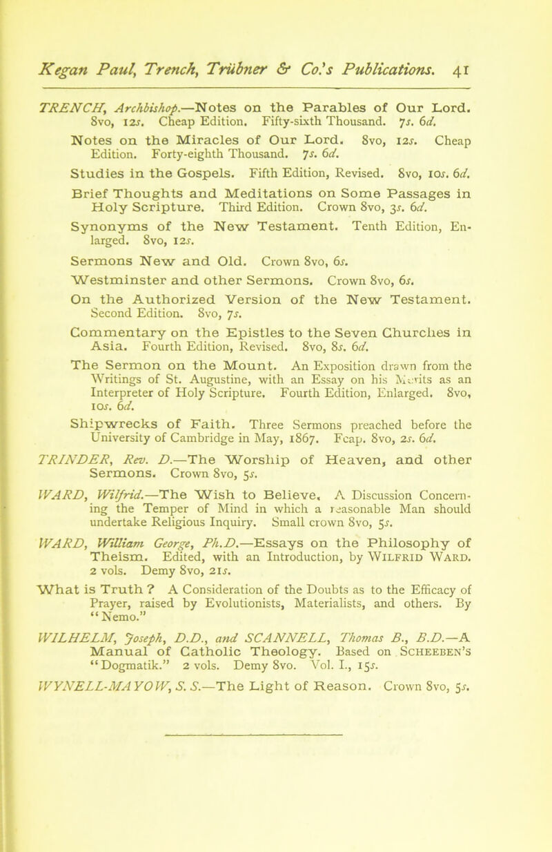 TRENCH\ Archbishop.—Notes on the Parables of Our Lord. Svo, 12s. Cheap Edition. Fifty-sixth Thousand. 7s. 6d. Notes on the Miracles of Our Lord. 8vo, 12s. Cheap Edition. Forty-eighth Thousand. y s. 6 d. Studies in the Gospels. Fifth Edition, Revised. Svo, ioj. 6d. Brief Thoughts and Méditations on Some Passages in Holy Scripture. Third Edition. Crown 8vo, 3J. 6d. Synonyms of the New Testament. Tenth Edition, En- larged. Svo, I2r. Sermons New and Old. Crown 8vo, 6s. Westminster and other Sermons. Crown 8vo, 6s. On the Authorized Version of the New Testament. Second Edition. Svo, js. Commentary on the Epistles to the Seven Churches in Asia. Fourth Edition, Revised. Svo, 8f. 6d. The Sermon on the Mount. An Exposition drawn from the Writings of St. Augustine, with an Essay on his Metits as an Interpréter of Holy Scripture. Fourth Edition, Enlarged. Svo, 1 os. 6d. Shipwrecks of Faith. Three Sermons preached before the University of Cambridge in May, 1867. Fcap. 8vo, 2s. 6d. TRINDER, Rev. D.—The Worship of Heaven, and other Sermons. Crown 8vo, 5s. WARD, Wilfrid.—The W'ish to Believe, A Discussion Concern- ing the Temper of Mind in which a reasonable Man should undertake Religious Inquiry. Small crown 8vo, 55. WARD, William George, Ph.D.—Essays on the Philosophy of Theism. Edited, with an Introduction, by Wilfrid Ward. 2 vols. Demy Svo, 21s. What is Truth ? A Considération of the Doubts as to the Efficacy of Prayer, raised by Evolutionists, Materialists, and others. By “Nemo.” WILHELM, Joseph, D.D., and SCANNELL, Thomas B., B.D.—A Manual of Catholic Theology. Based on Scheeben’s “Dogmatik.” 2 vols. Demy 8vo. Vol. I., 15J. WYNELL-MA YOW, S. S.—The Light of Reason. Crown 8vo, 51.