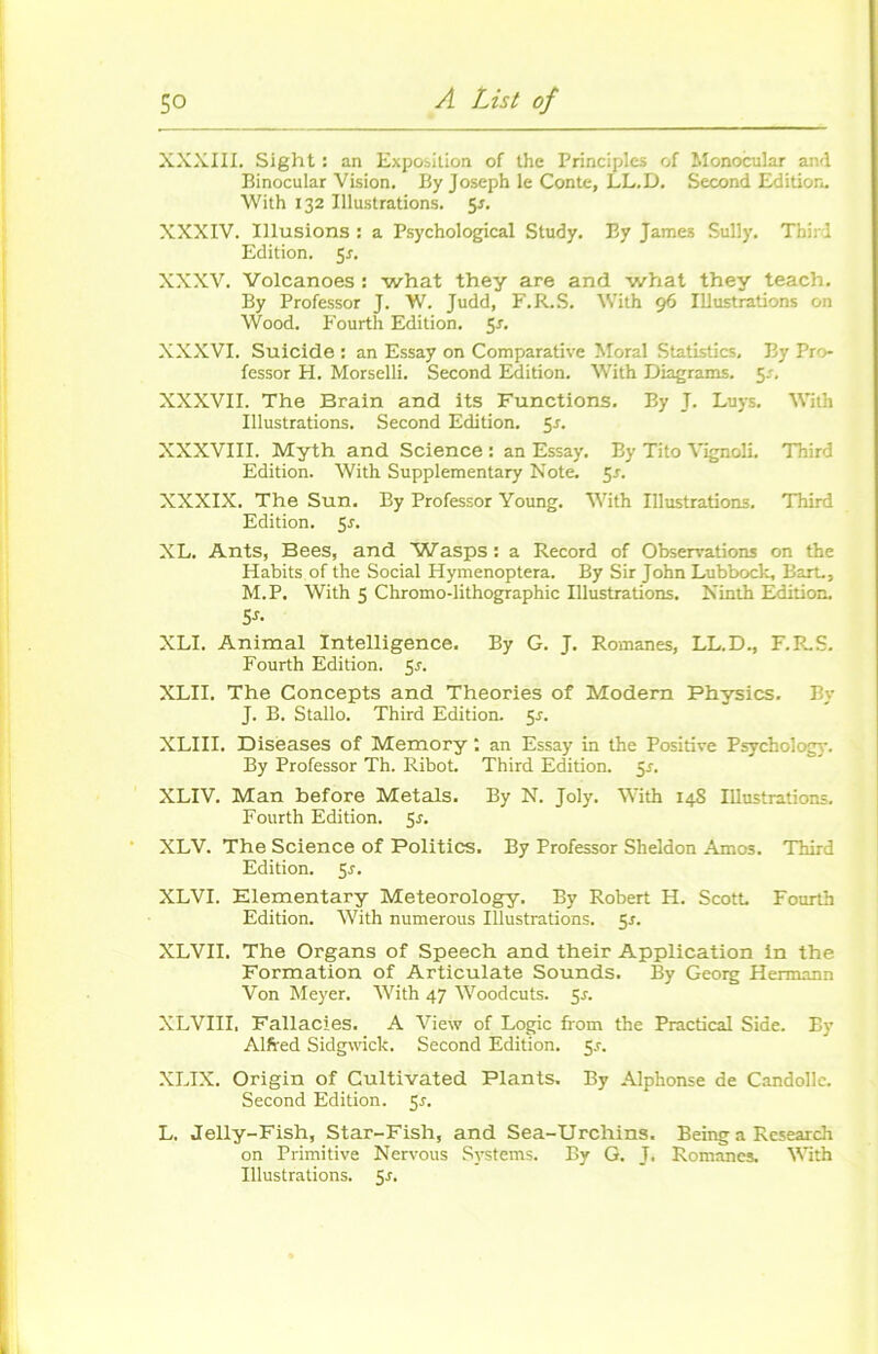 XXXIII. Sight : an Exposition of lhe Principles of Monocular and Binocular Vision. By Joseph le Conte, LL.D. Second Edition. With 132 Illustrations. 5s. XXXIV. Illusions : a Psychological Study. By James Sully. Thiri Edition. 5r. XXXV. Volcanoes : what they are and what they teach. By Professor J. W. Judd, F. R. S. With 96 Illustrations on Wood. Fourth Edition, y. XXXVI. Suicide : an Essay on Comparative Moral Statistics, By Pro- fessor H. Morselli. Second Edition. With Diagrams. 5.% XXXVII. The Brain and its Functions. By J. Luys. With Illustrations. Second Edition. 5*. XXXVIII. Myth and Science : an Essay. By Tito Vignoli. Third Edition. With Supplementary Note. 5s. XXXIX. The Sun. By Professor Young. With Illustrations. Third Edition. 5r. XL. Ants, Bees, and 'Wasps: a Record of Observations on the Habits of the Social Hymenoptera. By Sir John Lubbock, Bart., M.P. With 5 Chromo-lithographie Illustrations. Ninth Edition. 5*- XLI. Animal Intelligence. By G. J. Romanes, LL.D., F.R.S. Fourth Edition. 5s. XLII. The Concepts and Théories of Modem Physics. By J. B. Stallo. Third Edition. 5.J. XLIII. Disëases of Memory an Essay in the Positive Psycbology. By Professor Th. Ribot. Third Edition. 5r. XLIV. Man before Metals. By N. Joly. With 14S Illustrations. Fourth Edition. 5j. XLV. The Science of Politics. By Professor Sheldon Amos. Third Edition. 5r. XLVI. Elementary Meteorology. By Robert H. Scott. Fourth Edition. With numerous Illustrations. 55. XLVII. The Organs of Speech and their Application in the Formation of Articulate Sounds. By Georg Hermann Von Meyer. With 47 Woodcuts. 5s. XLVIII. Fallacies. A View of Logic from the Practical Side. By Alfred Sidgwick. Second Edition. 5.?. XLIX. Origin of Cultivated Plants. By Alphonse de Candollc. Second Edition. 5^. L. Jelly-Fish, Star-Fish, and Sea-Urchins. Being a Research on Primitive Nervous Systems. By G. J. Romanes. With Illustrations. 5r.