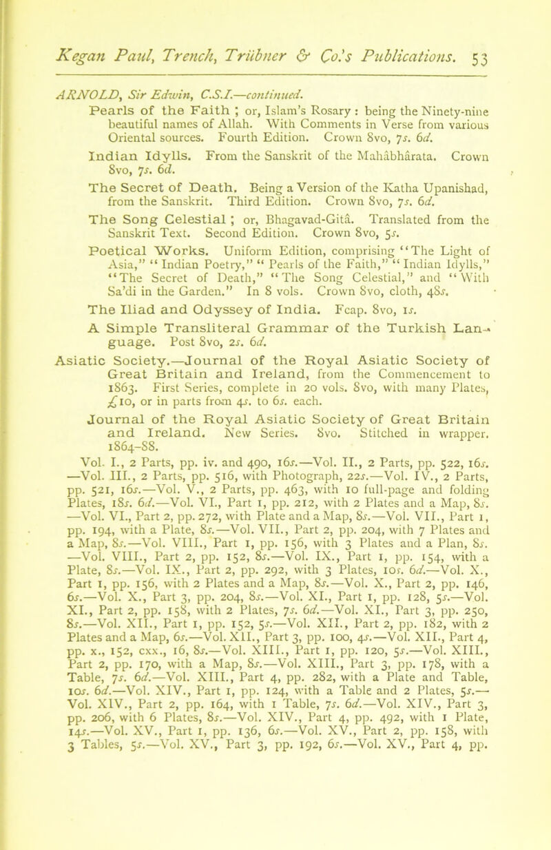 ARNOLD, Sir Edwin, C.S.I.—continued. Pearls of the Faith ; or, Islam’s Rosary : being the Ninety-nine beautiful names of Allah. With Comments in Verse from various Oriental sources. Fourth Edition. Crown Svo, 7s. 6d. Indian Idylls. From the Sanskrit of the Mahâbhârata. Crown Svo, 7.?. 6d. The Secret of Death. Being aVersion of the Katha Upanishad, from the Sanskrit. Third Edition. Crown Svo, 7s. 6d. The Song Celestial ; or, Bhagavad-Gitâ. Translated from the Sanskrit Text. Second Edition. Crown Svo, 5.?. Poetical Works. Uniform Edition, comprising “The Light of Asia,” “ Indian Poetry,” “ Pearls of the Faith,” “ Indian Idylls,” “The Secret of Death,” “The Song Celestial,” and “With Sa’di in the Garden.” In 8 vols. Crown Svo, cloth, 4SJ. The Iliad and Odyssey of India. Fcap. Svo, is. A Simple Translitérai Grammar of the Turkish Lan-- guage. Post Svo, 2s. 6d. Asiatic Society.—Journal of the Royal Asiatic Society of Great Britain and Ireland, from the Commencement to 1863. First Sériés, complété in 20 vols. Svo, with many Plates, £10, or in parts from 4?. to 6s. each. Journal of the Royal Asiatic Society of Great Britain and Ireland. New Sériés. Svo. Stitched in wrapper. 1864-S8. Vol. I., 2 Parts, pp. iv. and 490, iôj.—Vol. II., 2 Parts, pp. 522, 16y. —Vol. III., 2 Parts, pp. 516, with Photograph, 22r.—Vol. IV., 2 Parts, pp. 521, iôj.—Vol. V., 2 Parts, pp. 463, with 10 full-page and folding Plates, i8j. 6d.—Vol. VI., Part 1, pp. 212, with 2 Plates and a Map, 8s. —Vol. VI., Part 2, pp. 272, with Plate and a Map, 8s.—Vol. VII., Part 1, pp. 194, with a Plate, 8s.—Vol. VII., Part 2, pp. 204, with 7 Plates and a Map, Sr.—Vol. VIII., Part I, pp. 156, with 3 Plates and a Plan, 8s. —Vol. VIII., Part 2, pp. 152, 8r.—Vol. IX., Part 1, pp. 154, with a Plate, 8y.—Vol. IX., Part 2, pp. 292, with 3 Plates, ior. 6d.—Vol. X., Part 1, pp. 156, with 2 Plates and a Map, 8y.—Vol. X., Part 2, pp. 146, 6s.—Vol. X., Part 3, pp. 204, 8y.—Vol. XI., Part 1, pp. 128, 5s.—Vol. XI., Part 2, pp. 158, with 2 Plates, js. 6d.—Vol. XI., Part 3, pp. 250, 8s.—Vol. XII., Part I, pp. 152, 5-r.—Vol. XII., Part 2, pp. 182, with 2 Plates and a Map, 6s.—Vol. XII., Part 3, pp. 100, 4J.—Vol. XII., Part 4, pp. x., 152, cxx., 16, 8j.—Vol. XIII., Part 1, pp. 120, 5-f.—Vol. XIII., Part 2, pp. 170, with a Map, 8r.—Vol. XIII., Part 3, pp. 178, with a Table, 7s. 6d.—Vol. XIII., Part 4, pp. 282, with a Plate and Table, ioj. 6d.—Vol. XIV., Part 1, pp. 124, with a Table and 2 Plates, 5-r.— Vol. XIV., Part 2, pp. 164, with 1 Table, 7s. 6d.—Vol. XIV., Part 3, pp. 206, with 6 Plates, 8r.—Vol. XIV., Part 4, pp. 492, with 1 Plate, 14s.—Vol. XV., Part 1, pp. 136, 6s.—Vol. XV., Part 2, pp. 158, with 3 Tables, 5r.—Vol. XV., Part 3, pp. 192, 6s.—Vol. XV., Part 4, pp.