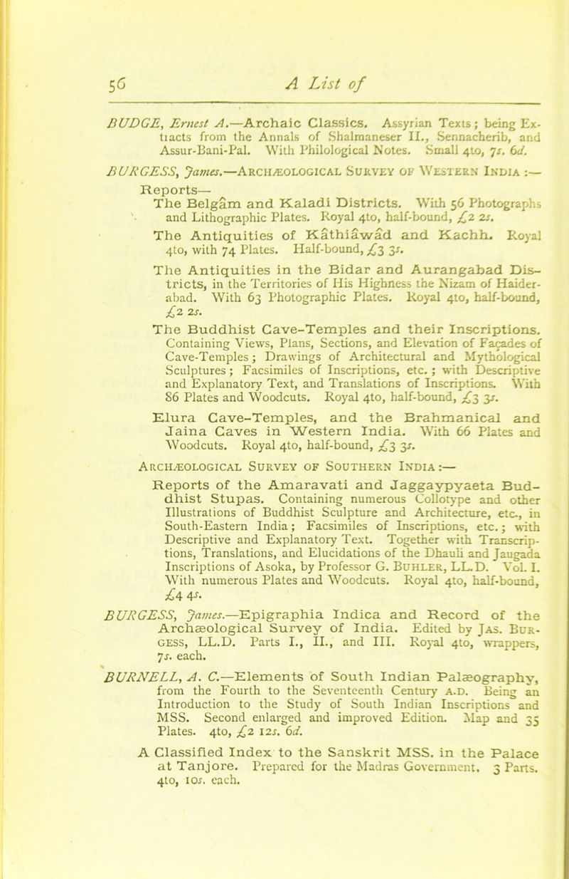 BUDGE, Ernest A.—Archaic Classics. Assyrian Texts ; being Ex- tiacts from the Annals of Shalmaneser IL, Sennacherib, and Assut-Bani-Pal. With Philological Notes. Small 4to, 7s. 6cï. BURGESS, James.—Arciiæological Survey of Western India :— Reports— The Belgâm and KLaladi Districts. With 56 Photographs and Lithographie Plates. Royal 4to, half-bound, £2 2s. The Antiquities of Kâthiâwâd and Kachh. Royal 4to, with 74 Plates. Half-bound, £2 3s. The Antiquities in the Bidar and Aurangabad Dis- tricts, in the Territories of His Highness the Nizam of Haider- abad. With 63 Photographie Plates. Royal 4to, half-bound, £2 2s. The Buddhist Cave-Temples and their Inscriptions. Containing Views, Plans, Sections, and Elévation of Façades of Cave-Temples; Drawings of Architectural and Mythological Sculptures ; Facsimiles of Inscriptions, etc. ; with Descriptive and Explanatory Text, and Translations of Inscriptions. With 86 Plates and Woodcuts. Royal 4to, half-bound, £2, y. Elura Cave-Temples, and the Brahmanical and Jaina Caves in Western India. With 66 Plates and Woodcuts. Royal 4to, half-bound, £2 3s. Arciiæological Survey of Southern India :— Reports of the Amaravati and Jaggaypyaeta Bud- dhist Stupas. Containing numerous Collotype and other Illustrations of Buddhist Sculpture and Architecture, etc-, in South-Eastern India ; Facsimiles of Inscriptions, etc. ; with Descriptive and Explanatory Text. Together with Transcrip- tions, Translations, and Elucidations of the Dhauli and Jaugada Inscriptions of Asoka, by Professor G. Bdhler, LL.D. Vol. I. With numerous Plates and Woodcuts. Royal 4to, half-bound, £4V- BURGESS, James.—Epigraphia Indica and Record of the Archæological Survey of India. Edited by Jas. Bur- gess, LL.D. Parts I., IL, and III. Royal 4to, wrappers, 7s. each. % BURNELL, A. C.—Eléments of South Indian Palæography, from the Fourth to the Seventeenth Century a.d. Being an Introduction to the Study of South Indian Inscriptions and MSS. Second enlarged and improved Edition. Map and 35 Plates. 4to, £2 12s. 6d. A Classified Index to the Sanskrit MSS. in the Palace at Tanjore. Prepared for the Madras Government. 3 Parts. 4to, 10s. each.