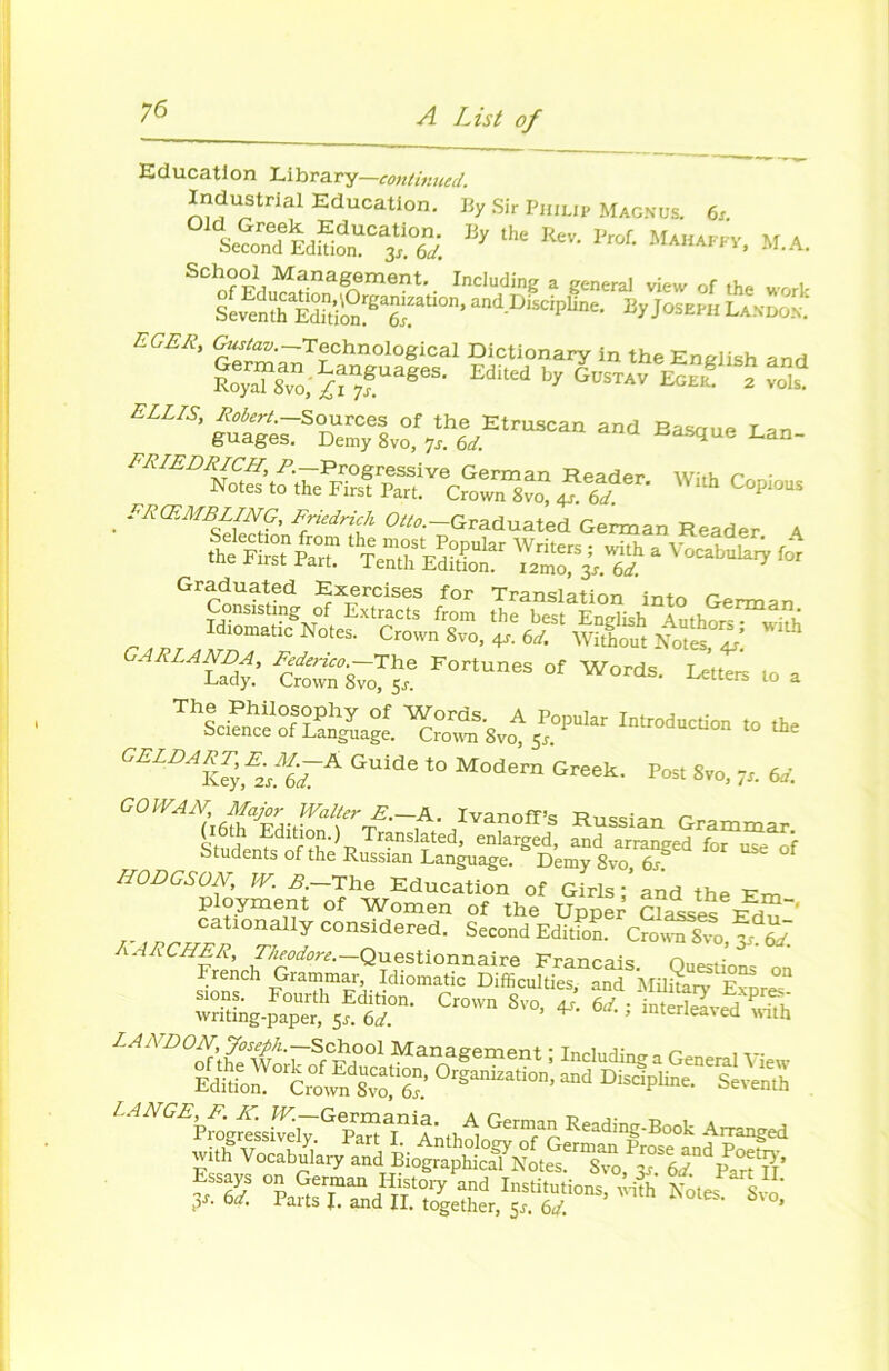 Education Library—continuai. Industrial Education. By Sir Philip Magnus. 6x “itS »* ** M.A. School Management. Including a general view of the wnrU SSK*' and Discipline. ByJosEn„ LAmos. EGER, Gustav—Technological Dictionary in the Enelish and ?oTaT8vo;^n7fUageS’ EdUed ÆsTAV^f^v^ £SsTSOlSr8~.f7:h|,Etr—” a”d ^n- FRIEDRICH, P.—Progressive German Reader with r • Notes to the First Part. Crown 8vo, ^6d C°Pi°US . FRŒMBLING, Friedrich Otto.—Graduated German Reader A Sélection from the most Popular Writers • with a î ' r the First Part. Tenth Ediüon i2mo,is6d for Graduated Exercises for Translation into German Si ?^7„T5,e Fortunes of WMds- ^ ■« - Introduction ,o tke <;E,DA\IFL'G A Guide *° M»dern Greek. Pon 8vo, 6i GO WA H, Major Walter E.—A. Ivanoff’s R„«iaT, Studen^of thR dranslated, enlarged, and arranged for uS^f Students of the Russian Language. Demy 8vo 6s. HODGSON, W. B. The Education of Girls ; and the Em ployment of Women of the Unuer C?a^lo' ™?°rjCOnodered- SeC°ndEditi0n- Crown Svo, ôJ. ' on s.ons. Fourüi Edition. Crown Svo, J S: ; ÏÏSvS^h wnting-paper, 51. 6d. ^ «nerieavea with EAA D°M’Joseph.-School Management ; Including a General View Editio^ Ciïwn S^rôx.’ °rganizati0n’ and discipline. Seventh Z^^P™™si«rG^a,nii-, A Gern.mRending.Book Amnged Vcci, and Bio^\t.f ÆS“T„ ?5 ™ «5