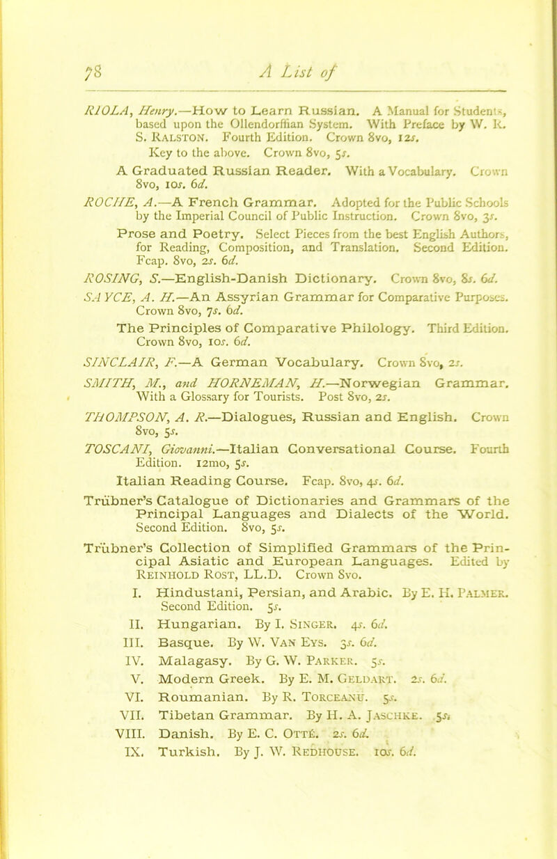 R10LA, Henry.—How to Learn Russian. A Manual for Studeni-, based upon the Ollendorftian System. With Préfacé by W. k. S. Ralston. Fourth Edition. Crown 8vo, 12s. Key to the above. Crown 8vo, 5s. A Graduated Russian Reader. With a Vocabulary. Crown 8vo, 10s. 6d. ROCHE, A.—A French Grammar. Adopted for the Public Schools by the Impérial Council of Public Instruction. Crown 8vo, 3X. Prose and Poetry. Select Pièces from the best English Authors, for Reading, Composition, and Translation. Second Edition. Fcap. 8vo, 2s. 6d. ROS/NG, S.—English-Danish Dictionary. Crown 8vo, Sx. 6d. SA YCE, A. H.—An Assyrian Grammar for Comparative Purposes. Crown 8vo, 7s. 6d. The Principles of Comparative Philology. Third Edition. Crown 8vo, iox. 6d. SINCLAIR, F.—A German Vocabulary. Crown Svo, 2x. SMITH, M., and HORNEMAN, H.—Norwegian Grammar. With a Glossary for Tourists. Post Svo, 2x. THOMPSON, A. R.—Dialogues, Russian and English, Crown Svo, 5x. TOSCANI, Giovanni.—Italian Conversational Course. Fourth Edition. 121110, 5x. Italian Reading Course. Fcap. 8vo, 4X. 6d. Trübner’s Catalogue of Dictionaries and Grammars of the Principal Languages and Dialects of the World. Second Edition. Svo, 5x. Trùbner’s Collection of Simplified Grammars of the Prin- cipal Asiatic and European Languages. Edited by Reinhold Rost, LL.D. Crown Svo. I. Hindustani, Persian, and Arabie. By E. H. Palmer. Second Edition. 5x. II. Hungarian. By I. Singer. 4s. 61. III. Basque. By W. Van Eys. 3-t. 6d. IV. Malagasy. By G. W. Parker. 5x. V. Modem Greek. By E. M. Geldart. 2x. 61. VI. Roumanian. By R. Torceanu. y. VII. Tibetan Grammar. By II. A. Jaschke. 5X, VIII. Danish. By E. C. Otté. 2x. 6d.