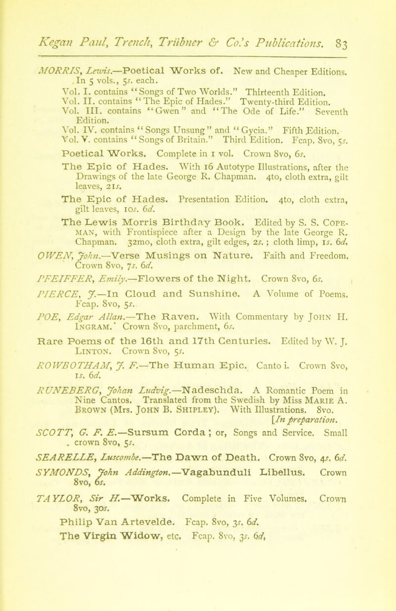 MORRIS, Lnvis.—Poetical Works of. New and Cheaper Editions. . In 5 vols., 5j. each. Vol. I. contains “Songs of Two Worlds.” Thirteenlh Edition. Vol. II. contains “The Epie of Hades.” Twenty-third Edition. Vol. III. contains “Gwen” and “The Ode of Life.” Seventh Edition. Vol. IV. contains “ Songs Unsung” and “ Gycia.” Fifth Edition. Vol. V. contains “ Songs of Britain.” Third Edition. Fcap. 8vo, 5.?. Poetical Works. Complété in 1 vol. Crown 8vo, 6s. The Epie of Hades. With 16 Autotype Illustrations, after the Drawings of the late George R. Chapman. 4to, cloth extra, gilt leaves, 21 s. The Epie of Hades. Présentation Edition. 4to, cloth extra, gilt leaves, 10s. 6d. The Lewis Morris Birthday Book. Edited by S. S. Cope- man, with Frontispiece after a Design by the late George R. Chapman. 32mo, cloth extra, gilt edges, 2s. ; cloth limp, 1 s. 6d, OWEN, John.—Verse Musings on Nature. Faith and Freedom, Crown 8vo, 7s. 6d. PFEIFFER, Emily.—Flowers of the Night. Crown Svo, 6s. riERCE, J.—In Cloud and Sunshine. A Volume of Poems. Fcap. Svo, 5-r. POE, Edgar Allan.—The Raven. With Commentary by John H. Ingram. Crown Svo, parchment, 6s. Rare Poems of the 16th and 17th Centuries. Edited by W. J. Linton. Crown Svo, 5*. ROWBOTHAM, J. F.—The Human Epie. Canto i. Crown Svo, ir. 6d. RUNEBERG, Johan Ludvig.—Nadeschda. A Romantic Poem in Nine Cantos. Translated from the Swedish by Miss Marie A. Brown (Mrs. John B. Shipley). With Illustrations. 8vo. \In préparation. SCOTT, G. F. E.—Sursum Corda ; or, Songs and Service. Small . crown Svo, 5r. SEARELLE, Luscombe.—The Dawn of Death. Crown Svo, 4r. 6d. SYMONDS, John Addington.—Vagabunduli Libellus. Crown 8vo, os. TA YLOR, Sir H.—Works. Complété in Five Volumes. Crown 8vo, 30s. Philip Van Artevelde. Fcap. 8vo, 3_r. 6d. The Virgin Widow, etc. Fcap. Svo, 31-. 6d,