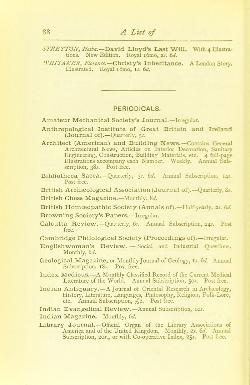 STRETTON, Ilesba.—David Lloyd’s Last Will. Wilb 4 Illustra- tions. New Edition. Royal i6mo, 2s. 6d. WHITAKER, Florence.—Christy’s Inheritance. A London Slory. lllustrated. Royal i6mo, is. 6cl. PERIODICALS. Amateur Mechanical Society’s Journal.—Irregular. Anthropological Institute of Great Britain and Ireland (Journal of).—Quarterly, 5J. Architect (American) and Building News.—Contains General Architectural News, Articles on Interior Décoration, Sanitary Engineering, Construction, Building Materials, etc. 4 full-page Illustrations accompany each Number. Weekly. Annual Sub- scription, 381. Post free. Bibliotheca Sacra.—Quarterly, 3s. 6d. Annual Subscription, 14s. Post free. British Archæological Association (Journal of).—Quarterly, Sr. British Ghess Magazine.—Monthly, 8^. British Homœopathic Society (Annals of).—Half-yearly, 2s. 6a. Browning Society’s Papers.—Irregular. Calcutta Review.—Quarterly, 6s. Annual Subscription, 24s. Post free. Cambridge Philological Society (Proceedings of).—Irregular. Englishwoman’s Review. — Social and Industrial Questions. Monthly, 6d. Geological Magazine, or Monthly Journal of Geology, 1 s. 6d. Annual Subscription, i8r. Post free. Index Medicus.—A Monthly Classified Record of the Current Medical Literature of the World. Annual Subscription, 5or. Post free. Indian Antiquary.—Ajournai of Oriental Research in Archæology, Iiistory, Literature, Languages, Philosophy, Religion, Folk-Lore, etc. Annual Subscription, £2. Post free. Indian Evangelical Review.—Annual Subscription, ior. Indian Magazine. Monthly, 6d. Library Journal.—Official Organ of the Library Associations of America and of the United Kingdom. Monthly, 2s. 6d. Annual Subscription, 20s., or with Co-operative Index, 25s. Post free.