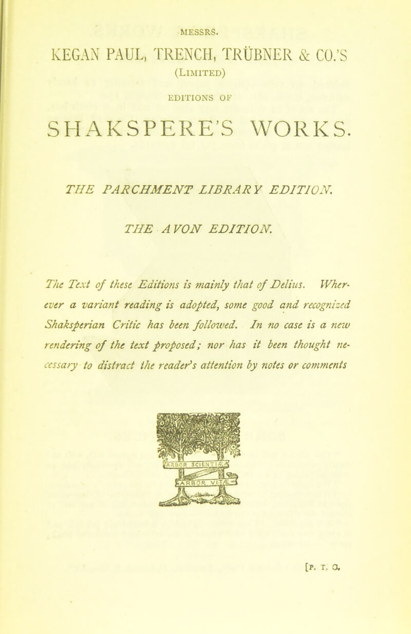 MESSRS. KEGAN PAUL, TRENCH, TRÜBNER & Cü.’S (Limited) EDITIONS OE SHAKSPERE’S WORKS. TUE PARCHMENT LIBRARY EDITION. THE A VON EDITION. The Text of these Editions is mainly that of Delins. IVher- evtr a variant reading is adopted, some good and recognizcd Shaksperian Critic has been followed. In no case is a new rendering of the text proposed; nor has it been thought ne- cessary to distract ihe reader's attention by notes or comments [p. t, a