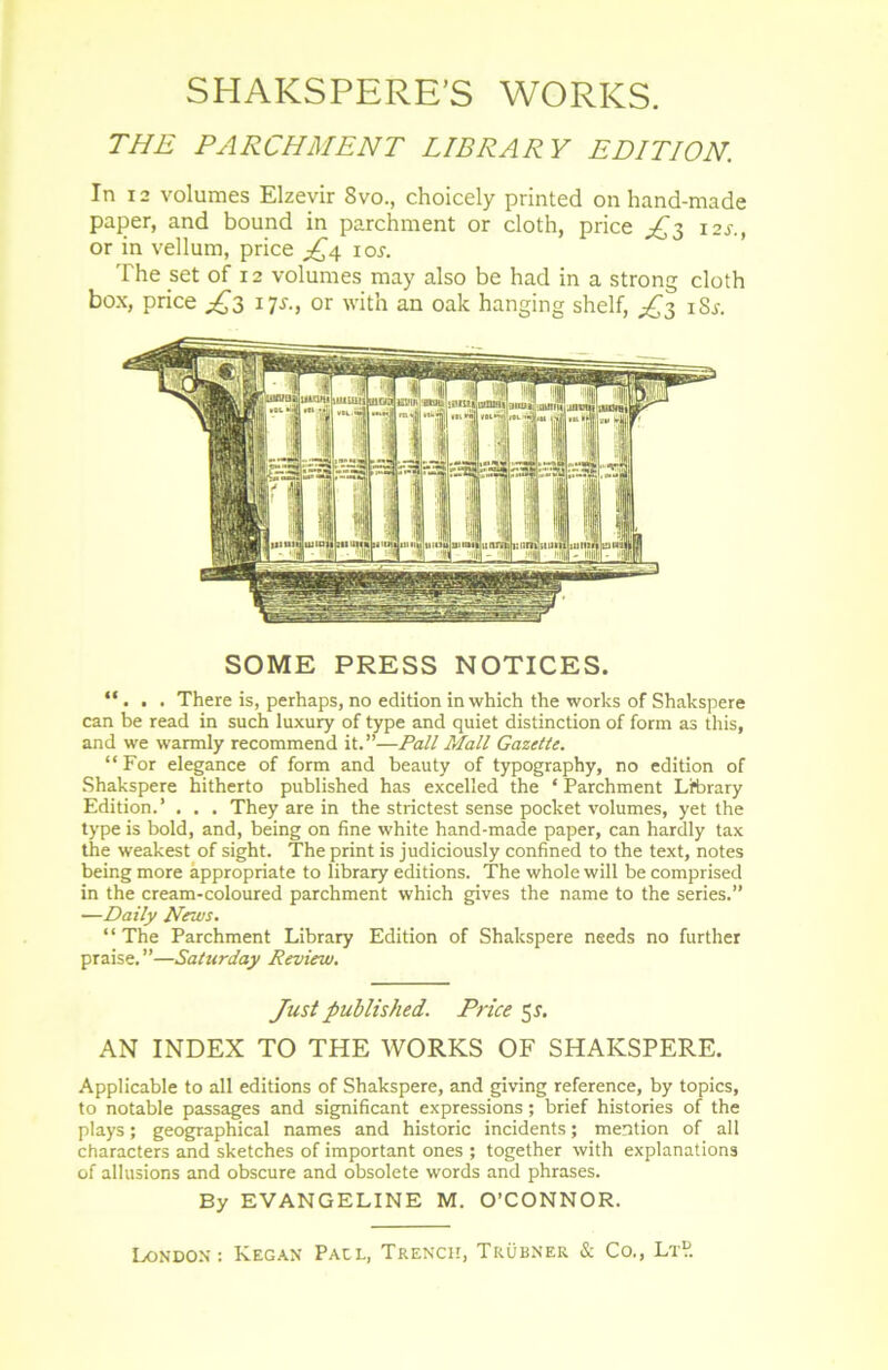 THE PARCHMENT LIBRARY EDITION. In 12 volumes Elzevir 8vo., choicely printed on hand-made paper, and bound in parchment or cloth, price ^3 12s., or in vellum, price ^4 ior. The set of 12 volumes may also be had in a strong cloth box, price ^3 ijs., or with an oak hanging shelf, ^3 iS.f. SOME PRESS NOTICES. “. . . There is, perhaps, no édition in which the works of Shakspere can be read in such luxury of type and quiet distinction of form as this, and we warmly recommend it.”—Pall Mail Gazette. “For elegance of form and beauty of typography, no édition of Shakspere hitherto published has excelied the * Parchment Lfbrary Edition.’ . . . They are in the strictest sense pocket volumes, yet the type is bold, and, being on fine white hand-made paper, can hardly tax the weakest of sight. Theprint is judiciously confined to the text, notes being more appropriate to library éditions. The whole will be comprised in the cream-coloured parchment which gives the name to the sériés.” —Daily News. “ The Parchment Library Edition of Shakspere needs no further praise. ”—Saturday Review. Just published. Price 5r. AN INDEX TO THE WORKS OF SHAKSPERE. Applicable to ail éditions of Shakspere, and giving reference, by topics, to notable passages and significant expressions ; brief historiés of the plays ; geographical names and historié incidents ; mention of ail characters and sketches of important ones ; together with explanations of allusions and obscure and obsolète words and phrases. By EVANGELINE M. O’CONNOR.