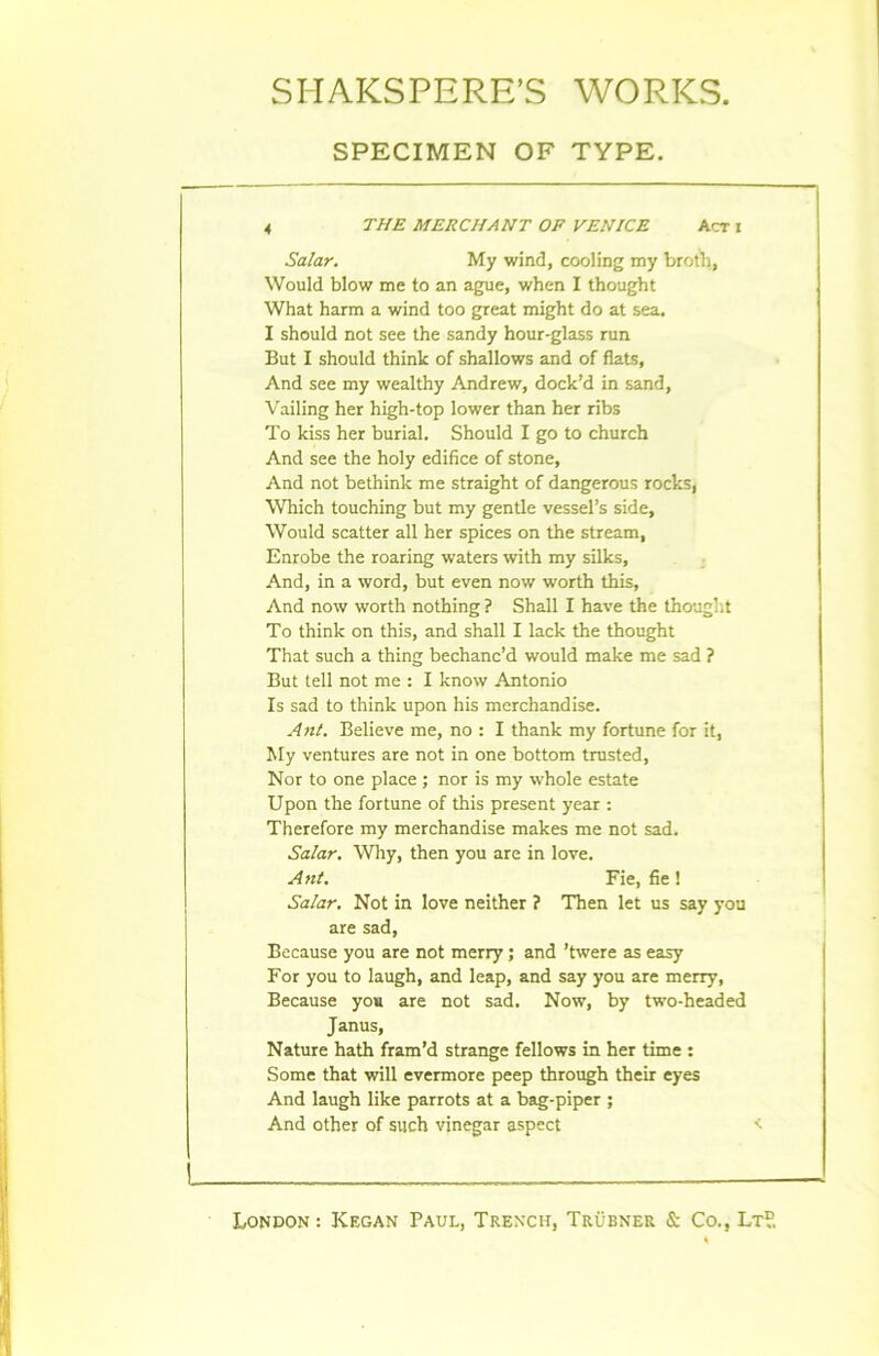 SPECIMEN OF TYPE. 4 THE MERCIiANT OP VEN ICE Aer i Salar. My wind, cooling my broth, Would blow me to an ague, when I thought What harm a wind too great might do at sea. I should not see the sandy hour-glass run But I should think of shallows and of flats, And see my wealthy Andrew, dock’d in sand, Vailing her high-top lower than her ribs To kiss her burial. Should I go to church And see the holy édifice of stone, And not bethink me straight of dangerous rocks, Which touching but my gentle vessel’s side, Would scatter ail her spices on the stream, Enrobe the roaring waters with my silks, And, in a word, but even now worth this. And now worth nothing ? Shall I hâve the thought To think on this, and shall I lack the thought That such a thing bechanc’d would make me sad ? But tell not me : I know Antonio Is sad to think upon his merchandise. An/. Believe me, no : I thank my fortune for it, My ventures are not in one bottom trusted, Nor to one place ; nor is my whole estate Upon the fortune of this présent year : Therefore my merchandise makes me not sad. Salar. Why, then you are in love. An/. Fie, fie ! Salar. Not in love neither ? Then let us say you are sad, Because you are not merry ; and ’twere as easy For you to laugh, and leap, and say you are merry, Because you are not sad. Now, by two-headed Janus, Nature hath fram’d strange fellows in her time : Some that will evermore peep through their eyes And laugh like parrots at a bag-piper ; And other of such vjnegar aspect <