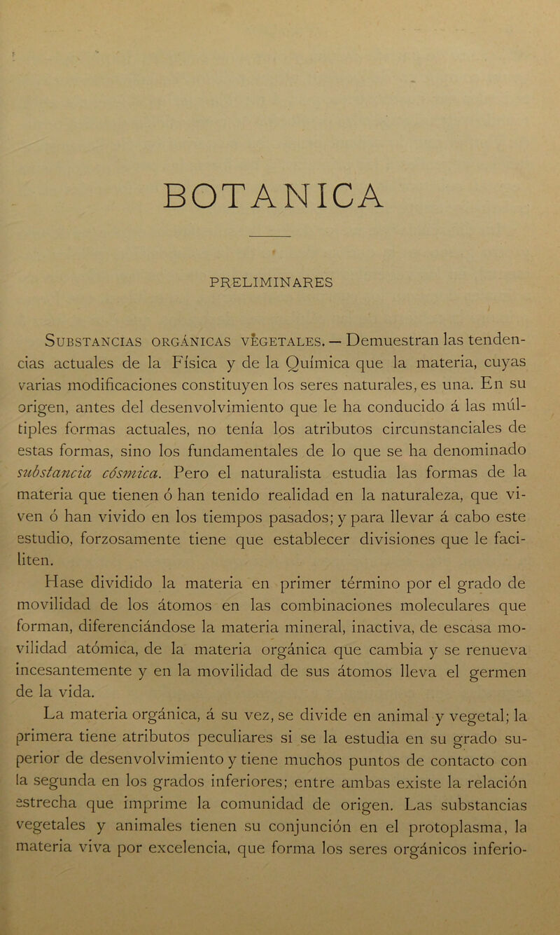 BOTANICA PRELIMINARES Substancias orgánicas vegetales. — Demuestran las tenden- cias actuales de la Física y ele la Química que la materia, cuyas varias modificaciones constituyen los seres naturales, es una. En su origen, antes del desenvolvimiento que le ha conducido á las múl- tiples formas actuales, no tenía los atributos circunstanciales ele estas formas, sino los fundamentales de lo que se ha denominado substancia cósmica. Pero el naturalista estudia las formas de la materia que tienen ó han tenido realidad en la naturaleza, que vi- ven ó han vivido en los tiempos pasados; y para llevar á cabo este estudio, forzosamente tiene que establecer divisiones que le faci- liten. Hase dividido la materia en primer término por el grado de movilidad ele los átomos en las combinaciones moleculares que forman, diferenciándose la materia mineral, inactiva, de escasa mo- vilidad atómica, de la materia orgánica que cambia y se renueva incesantemente y en la movilidad de sus átomos lleva el germen de la vida. La materia orgánica, á su vez, se divide en animal y vegetal; la primera tiene atributos peculiares si se la estudia en su grado su- perior de desenvolvimiento y tiene muchos puntos de contacto con la segunda en los grados inferiores; entre ambas existe la relación estrecha que imprime la comunidad ele origen. Las substancias vegetales y animales tienen su conjunción en el protoplasma, la materia viva por excelencia, que forma los seres orgánicos inferió-