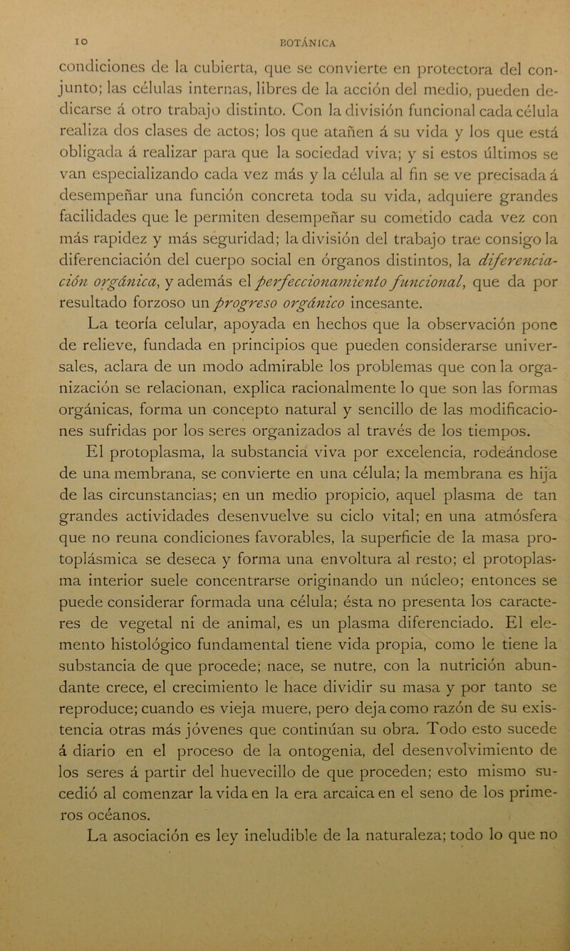 condiciones de la cubierta, que se convierte en protectora del con- junto; las células internas, libres de la acción del medio, pueden de- dicarse á otro trabajo distinto. Con la división funcional cada célula realiza dos clases de actos; los que atañen á su vida y los que está obligada á realizar para que la sociedad viva; y si estos últimos se van especializando cada vez más y la célula al fin se ve precisada á desempeñar una función concreta toda su vida, adquiere grandes facilidades que le permiten desempeñar su cometido cada vez con más rapidez y más seguridad; la división del trabajo trae consigo la diferenciación del cuerpo social en órganos distintos, la diferencia- ción orgánica, y además el perfeccionamiento funcional, que da por resultado forzoso un progreso orgánico incesante. La teoría celular, apoyada en hechos que la observación pone de relieve, fundada en principios que pueden considerarse univer- sales, aclara de un modo admirable los problemas que con la orga- nización se relacionan, explica racionalmente lo que son las formas orgánicas, forma un concepto natural y sencillo de las modificacio- nes sufridas por los seres organizados al través de los tiempos. El protoplasma, la substancia viva por excelencia, rodeándose de una membrana, se convierte en una célula; la membrana es hija de las circunstancias; en un medio propicio, aquel plasma de tan grandes actividades desenvuelve su ciclo vital; en una atmósfera que no reúna condiciones favorables, la superficie de la masa pro- toplásmica se deseca y forma una envoltura al resto; el protoplas- ma interior suele concentrarse originando un núcleo; entonces se puede considerar formada una célula; ésta no presenta los caracte- res de vegetal ni de animal, es un plasma diferenciado. El ele- mento histológico fundamental tiene vida propia, como le tiene la substancia de que procede; nace, se nutre, con la nutrición abun- dante crece, el crecimiento le hace dividir su masa y por tanto se reproduce; cuando es vieja muere, pero deja como razón de su exis- tencia otras más jóvenes que continúan su obra. Todo esto sucede á diario en el proceso de la ontogenia, del desenvolvimiento de los seres á partir del huevecillo de que proceden; esto mismo su- cedió al comenzar la vida en la era arcaica en el seno de los prime- ros océanos. La asociación es ley ineludible de la naturaleza; todo lo que no