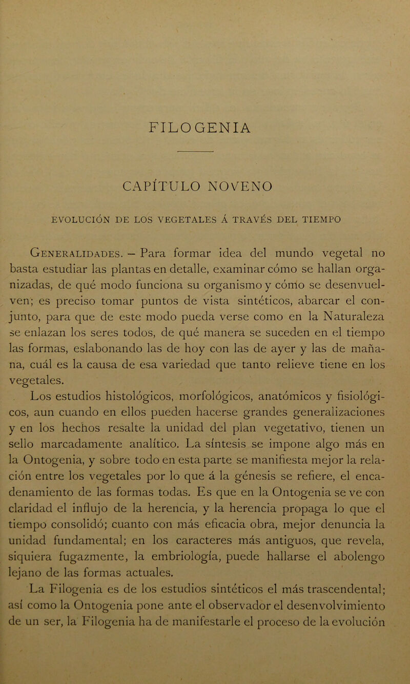 FILOGENIA CAPÍTULO NOVENO EVOLUCIÓN DE LOS VEGETALES Á TRAVÉS DEL TIEMPO Generalidades. — Para formar idea del mundo vegetal no basta estudiar las plantas en detalle, examinar cómo se hallan orga- nizadas, de qué modo funciona su organismo y cómo se desenvuel- ven; es preciso tomar puntos de vista sintéticos, abarcar el con- junto, para que de este modo pueda verse como en la Naturaleza se enlazan los seres todos, de qué manera se suceden en el tiempo las formas, eslabonando las de hoy con las de ayer y las de maña- na, cuál es la causa de esa variedad que tanto relieve tiene en los vegetales. Los estudios histológicos, morfológicos, anatómicos y fisiológi- cos, aun cuando en ellos pueden hacerse grandes generalizaciones y en los hechos resalte la unidad del plan vegetativo, tienen un sello marcadamente analítico. La síntesis se impone algo más en la Ontogenia, y sobre todo en esta parte se manifiesta mejor la rela- ción entre los vegetales por lo que á la génesis se refiere, el enca- denamiento de las formas todas. Es que en la Ontogenia se ve con claridad el influjo de la herencia, y la herencia propaga lo que el tiempo consolidó; cuanto con más eficacia obra, mejor denuncia la unidad fundamental; en los caracteres más antiguos, que revela, siquiera fugazmente, la embriología, puede hallarse el abolengo lejano de las formas actuales. La Filogenia es de los estudios sintéticos el más trascendental; así como la Ontogenia pone ante el observador el desenvolvimiento de un ser, la Filogenia ha de manifestarle el proceso de la evolución