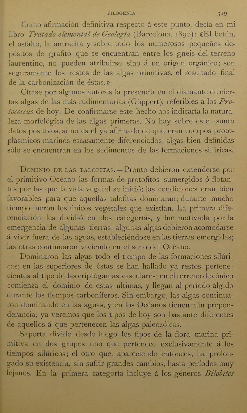 Como afirmación definitiva respecto á este punto, decía en mi libro Tratado elemental de Geología (Barcelona, 1890): «El betún, el asfalto, la antracita y sobre todo los numerosos pequeños de- pósitos de grafito que se encuentran entre los gneis del terreno laurentino, no pueden atribuirse sino á un origen orgánico; son seguramente los restos de las algas primitivas, el resultado final de la carbonización de éstas.» Cítase por algunos autores la presencia en el diamante de cier- tas algas de las más rudimentarias (Goppert), referibles á los Pro- tococcus de hoy. De confirmarse este hecho nos indicaría la natura- leza morfológica de las algas primeras. No hay sobre este asunto datos positivos, si no es el ya afirmado de que eran cuerpos proto- plásmicos marinos escasamente diferenciados; algas bien definidas sólo se encuentran en los sedimentos de las formaciones silúricas. Dominio de las talofitas. — Pronto debieron extenderse por el primitivo Océano las formas de protofitos sumergidos ó flotan- tes por las que la vida vegetal se inició; las condiciones eran bien favorables para que aquellas talofitas dominaran; durante mucho tiempo fueron los únicos vegetales que existían. La primera dife- renciación les dividió en dos categorías, y fué motivada por la emergencia de algunas tierras; algunas algas debieron acomodarse á vivir fuera de las aguas, estableciéndose en las tierras emergidas; las otras continuaron viviendo en el seno del Océano. Dominaron las algas todo el tiempo de las formaciones silúri- cas; en las superiores de éstas se han hallado ya restos pertene- cientes al tipo de las criptógamas vasculares; en el terreno devónico comienza el dominio de estas últimas, y llegan al período álgido durante los tiempos carboníferos. Sin embargo, las algas continua- ron dominando en las aguas, y en los Océanos tienen aún prepon- derancia; ya veremos que los tipos de hoy son bastante diferentes de aquellos á que pertenecen las algas paleozoicas. Saporta divide desde luego los tipos de la flora marina pri- mitiva en dos grupos: uno que pertenece exclusivamente á los tiempos silúricos; el otro que, apareciendo entonces, ha prolon- gado su existencia, sin sufrir grandes cambios, hasta períodos muy lejanos. En la primera categoría incluye á los géneros Bilobites