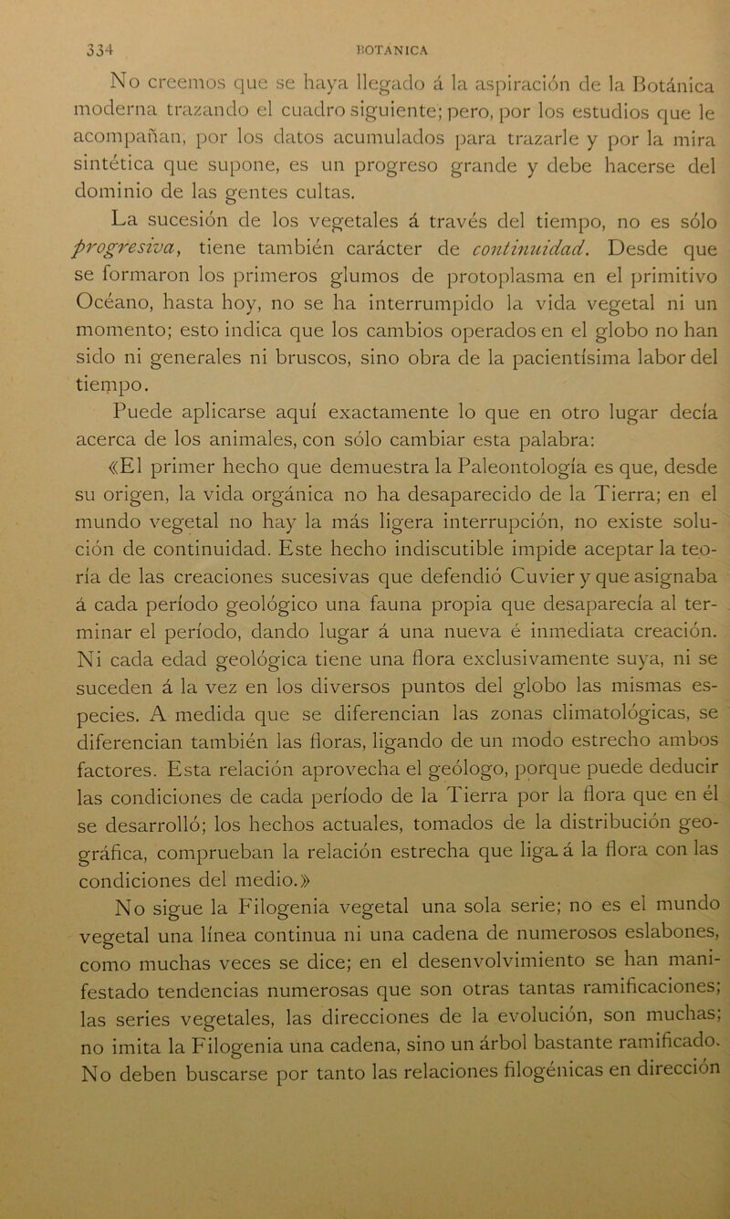 No creemos que se haya llegado á la aspiración de la Botánica moderna trazando el cuadro siguiente; pero, por los estudios que le acompañan, por los datos acumulados para trazarle y por la mira sintética que supone, es un progreso grande y debe hacerse del dominio de las gentes cultas. La sucesión de los vegetales á través del tiempo, no es sólo progresiva, tiene también carácter de continuidad. Desde que se formaron los primeros glumos de protoplasma en el primitivo Océano, hasta hoy, no se ha interrumpido la vida vegetal ni un momento; esto indica que los cambios operados en el globo no han sido ni generales ni bruscos, sino obra de la pacientísima labor del tierppo. Puede aplicarse aquí exactamente lo que en otro lugar decía acerca de los animales, con sólo cambiar esta palabra: «El primer hecho que demuestra la Paleontología es que, desde su origen, la vida orgánica no ha desaparecido de la Tierra; en el mundo vegetal no hay la más ligera interrupción, no existe solu- ción de continuidad. Este hecho indiscutible impide aceptar la teo- ría de las creaciones sucesivas que defendió Cuvier y que asignaba á cada período geológico una fauna propia que desaparecía al ter- minar el período, dando lugar á una nueva é inmediata creación. Ni cada edad geológica tiene una flora exclusivamente suya, ni se suceden á la vez en los diversos puntos del globo las mismas es- pecies. A medida que se diferencian las zonas climatológicas, se diferencian también las floras, ligando de un modo estrecho ambos factores. Esta relación aprovecha el geólogo, porque puede deducir las condiciones de cada período de la Tierra por la flora que en él se desarrolló; los hechos actuales, tomados de la distribución geo- gráfica, comprueban la relación estrecha que liga, á la flora con las condiciones del medio.» No sigue la Filogenia vegetal una sola serie; no es el mundo vegetal una línea continua ni una cadena de numerosos eslabones, como muchas veces se dice; en el desenvolvimiento se han mani- festado tendencias numerosas que son otras tantas ramificaciones; las series vegetales, las direcciones de la evolución, son muchas, no imita la Filogenia una cadena, sino un árbol bastante ramificado. No deben buscarse por tanto las relaciones filogénicas en dirección
