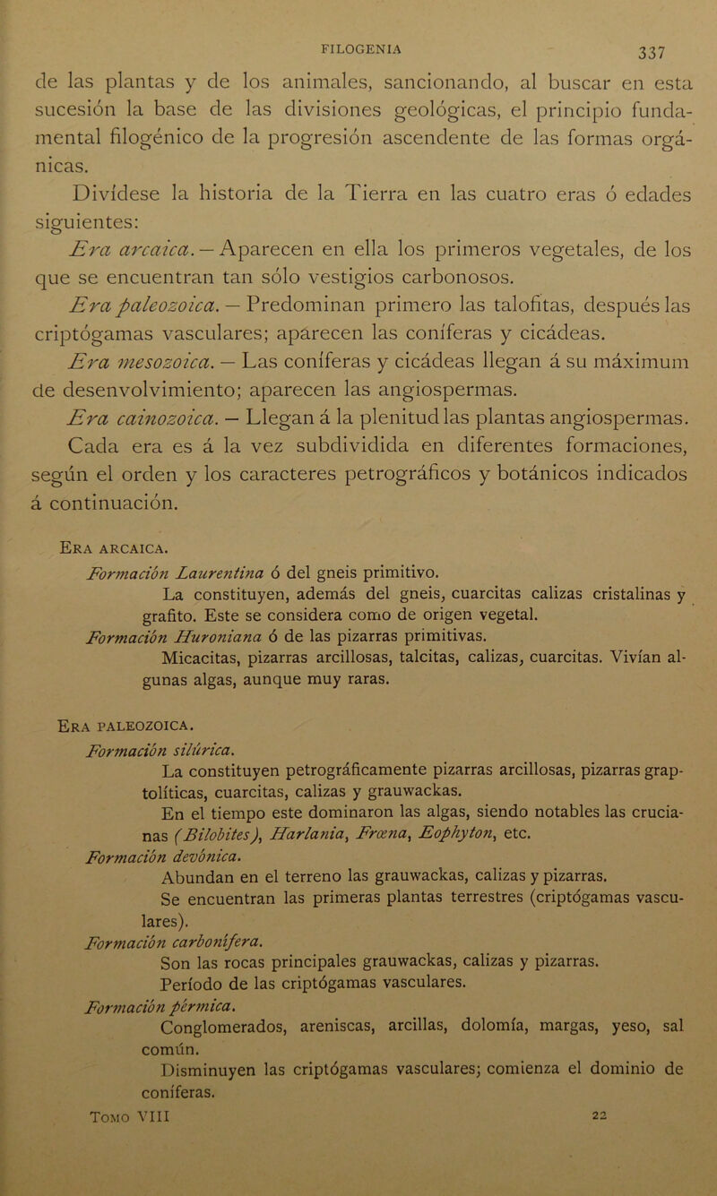 de las plantas y de los animales, sancionando, al buscar en esta sucesión la base de las divisiones geológicas, el principio funda- mental filogénico de la progresión ascendente de las formas orgá- nicas. Divídese la historia de la Tierra en las cuatro eras ó edades siguientes: Era arcaica. — Aparecen en ella los primeros vegetales, de los que se encuentran tan sólo vestigios carbonosos. Era paleozoica. — Predominan primero las talofitas, después las criptógamas vasculares; aparecen las coniferas y cicádeas. Era mesozoica. — Las coniferas y cicádeas llegan á su máximum de desenvolvimiento; aparecen las angiospermas. Era cainozoica. — Llegan á la plenitud las plantas angiospermas. Cada era es á la vez subdividida en diferentes formaciones, según el orden y los caracteres petrográficos y botánicos indicados á continuación. Era arcaica. Formación Laurentina ó del gneis primitivo. La constituyen, además del gneis, cuarcitas calizas cristalinas y grafito. Este se considera como de origen vegetal. Formación Huroniana ó de las pizarras primitivas. Micacitas, pizarras arcillosas, talcitas, calizas, cuarcitas. Vivían al- gunas algas, aunque muy raras. Era paleozoica. Formación silúrica. La constituyen petrográficamente pizarras arcillosas, pizarras grap- tolíticas, cuarcitas, calizas y grauwackas. En el tiempo este dominaron las algas, siendo notables las crucia- nas (Bilobites), Harlania, Froena, Eophyton, etc. Formación devónica. Abundan en el terreno las grauwackas, calizas y pizarras. Se encuentran las primeras plantas terrestres (criptógamas vascu- lares). Formación carbonífera. Son las rocas principales grauwackas, calizas y pizarras. Período de las criptógamas vasculares. Formación pérmica. Conglomerados, areniscas, arcillas, dolomía, margas, yeso, sal común. Disminuyen las criptógamas vasculares; comienza el dominio de coniferas. Tomo VIII 22