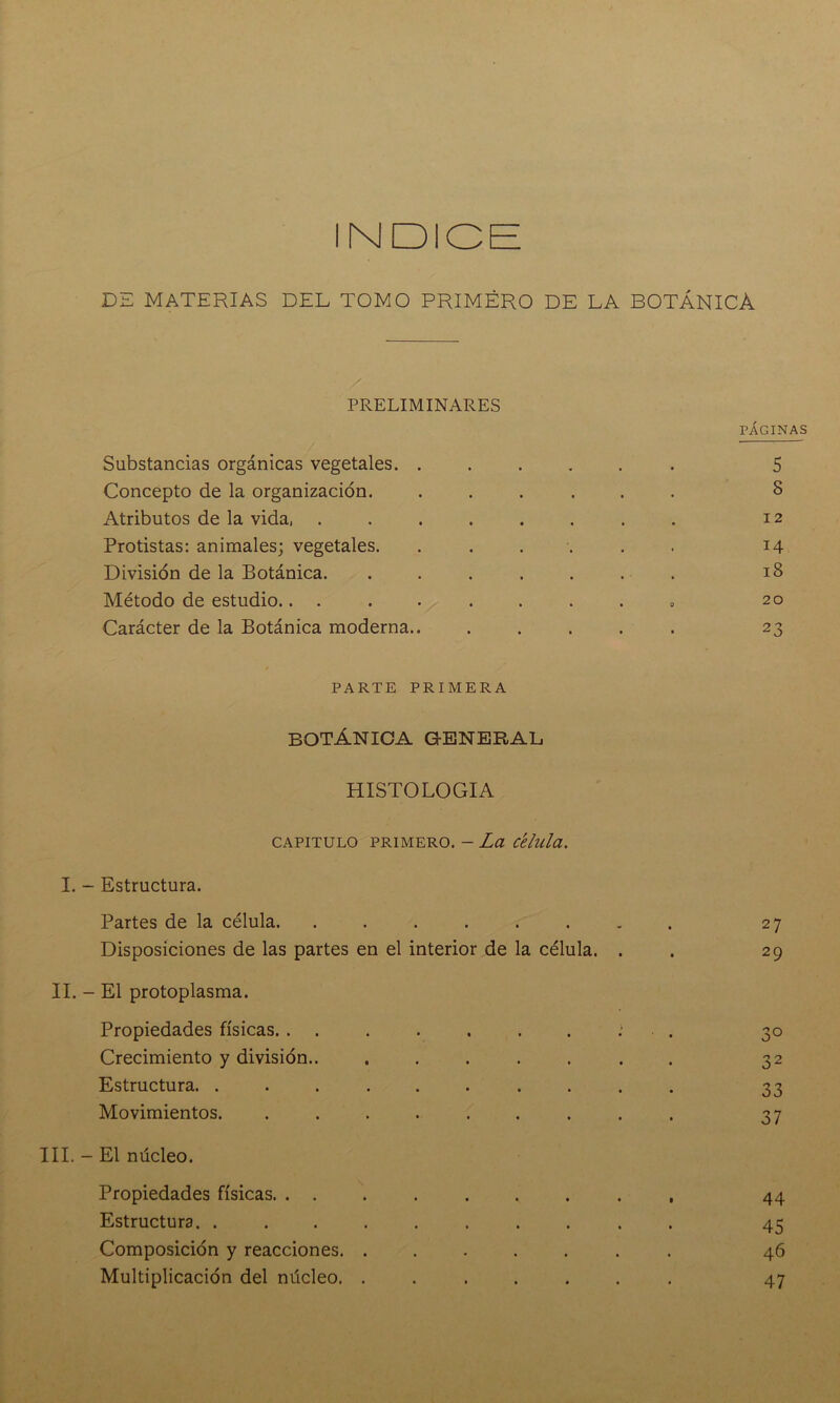 INDICE DE MATERIAS DEL TOMO PRIMÉRO DE LA BOTÁNICA PRELIMINARES Substancias orgánicas vegetales. . Concepto de la organización. Atributos de la vida, .... Protistas: animales; vegetales. División de la Botánica. Método de estudio.. . . Carácter de la Botánica moderna.. PÁGINAS 5 8 12 14 18 20 23 PARTE PRIMERA BOTÁNICA GENERAL HISTOLOGIA CAPITULO primero. - La c'elula. I. - Estructura. Partes de la célula. ....... Disposiciones de las partes en el interior de la célula. . II. - El protoplasma. Propiedades físicas. ....... Crecimiento y división.. ...... Estructura. ......... Movimientos. ........ III. - El núcleo. Propiedades físicas. ........ Estructura. ......... Composición y reacciones. ...... Multiplicación del núcleo. ...... 27 29 3° 32 33 37 44 45 46 47