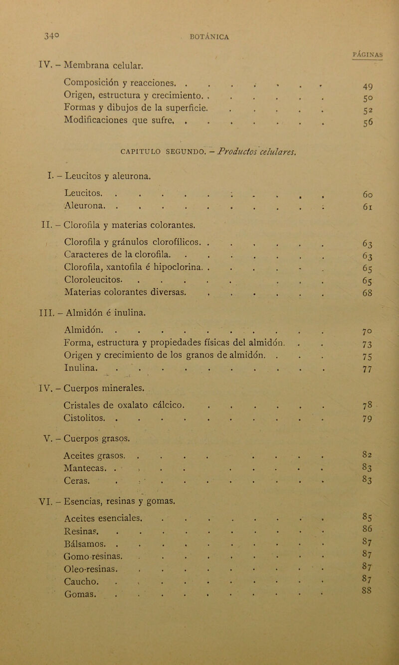 IV. - Membrana celular. Composición y reacciones. . Origen, estructura y crecimiento Formas y dibujos de la superficie. Modificaciones que sufre capitulo SEGUNDO. - Productos celulares. PÁGINAS 49 5° 52 56 I. - Leucitos y aleurona. Leucitos. . Aleurona. . II. - Clorofila y materias colorantes. Clorofila y gránulos clorofílicos. . Caracteres de la clorofila. Clorofila, xantofila é hipoclorina. . Cloroleucitos. . Materias colorantes diversas. III. - Almidón é inulina. Almidón 70 Forma, estructura y propiedades físicas del almidón. . . 73 Origen y crecimiento de los granos de almidón. ... 75 Inulina. .......... 77 IV. - Cuerpos minerales. Cristales de oxalato cálcico. ...... 78 Cistolitos. .......... 79 V. - Cuerpos grasos. Aceites grasos. .... .... 82 Mantecas. . 83 Ceras. «j. ••■••••* 83 VI. - Esencias, resinas y gomas. Aceites esenciales. Resina?. Bálsamos. . Gomo resinas. Oleo-resinas. Caucho. Gomas. 86 87 87 87 87 S8 60 61 63 63 65 65 68