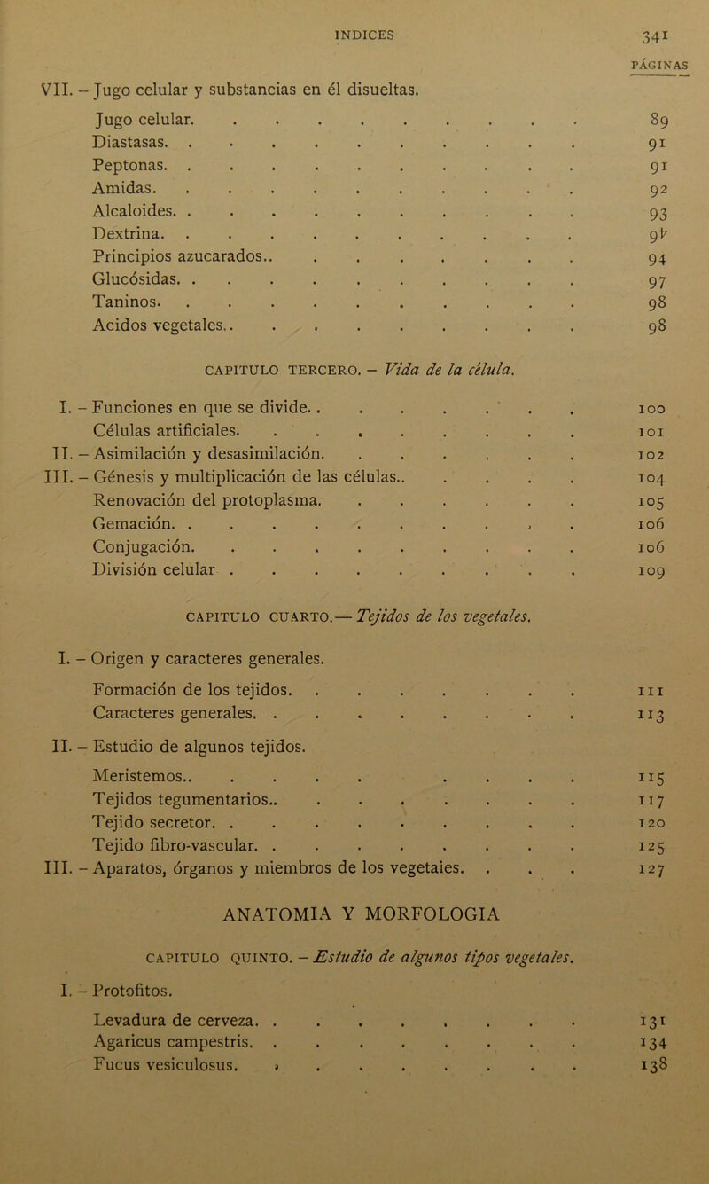 PÁGINAS VIL - Jugo celular y substancias en él disueltas. Jugo celular. ........ . 89 Diastasas. ......... • 91 Peptonas. ......... . 91 Amidas. ......... • 92 Alcaloides. ......... • 93 Dextrina. ......... , 9I7 Principios azucarados.. ...... . 94 Glucósidas. ......... . 97 Taninos. ......... • 98 Acidos vegetales • 98 capitulo tercero. - Vida de la célula. I. - Funciones en que se divide....... 100 Células artificiales. . I OI II. - Asimilación y desasimilación. ..... 102 III. - Génesis y multiplicación de las células.. 104 Renovación del protoplasma. ..... io5 Gemación. ......... 106 Conjugación. ........ 106 División celular ........ 109 capitulo cuarto.— Tejidos de los vegetales. I. - Origen y caracteres generales. Formación de los tejidos. ...... m Caracteres generales. ....... » 113 II. - Estudio de algunos tejidos. Meristemos.. .... ... Tejidos tegumentarios.. ...... 117 Tejido secretor. ........ 120 Tejido fibro-vascular. ....... I25 III. - Aparatos, órganos y miembros de los vegetales. 127 ANATOMIA Y MORFOLOGIA capitulo quinto. - Estudio de algunos tipos vegetales. I. - Protofitos. Levadura de cerveza. ....... • 131 Agaricus campestris. ....... • T34 Fucus vesiculosus. * ..... • 13S