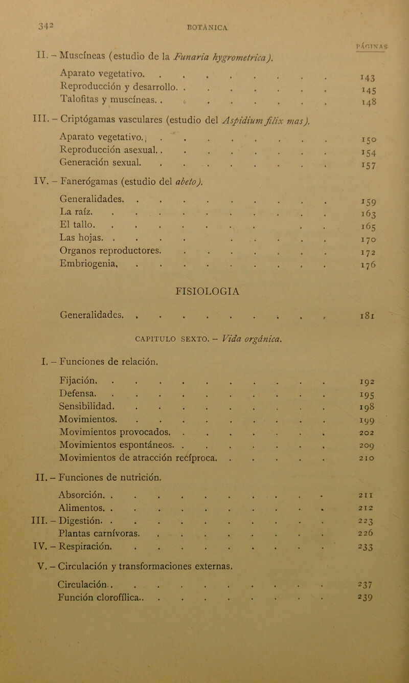 PÁOTNAS II- — Muscineas (estudio de la Fuñaría hygrometrica). Aparato vegetativo 143 Reproducción y desarrollo. .... # . M5 Talofitas y muscíneas. . 6 • • 148 III. - Criptógamas vasculares (estudio del Aspidium filix mas ). Aparato vegetativo.] ..... . 15° Reproducción asexual...... , , 154 Generación sexual. ..... • • 157 IV. - Fanerógamas (estudio del abeto). Generalidades • • 159 La raíz. ....... . • • 163 El tallo. ....... • • 165 Las hojas. .... . . • • 170 Organos reproductores. .... » 0 • 172 Embriogenia, ...... • 0 • 176 FISIOLOGIA Generalidades. capitulo sexto. - Vida orgánica. c P 181 I. - Funciones de relación. Fijación. ....... 192 Defensa. I95 Sensibilidad. ...... 198 Movimientos. ...... 199 Movimientos provocados. .... 202 Movimientos espontáneos. .... 209 Movimientos de atracción recíproca. 210 II. - Funciones de nutrición. Absorción. ....... 211 Alimentos. ....... 212 III. - Digestión. ....... 223 Plantas carnívoras. ..... 226 IV. - Respiración. ...... 233 V. - Circulación y transformaciones externas. Circulación.. ...... • • • 237 Función clorofílica • . • 239
