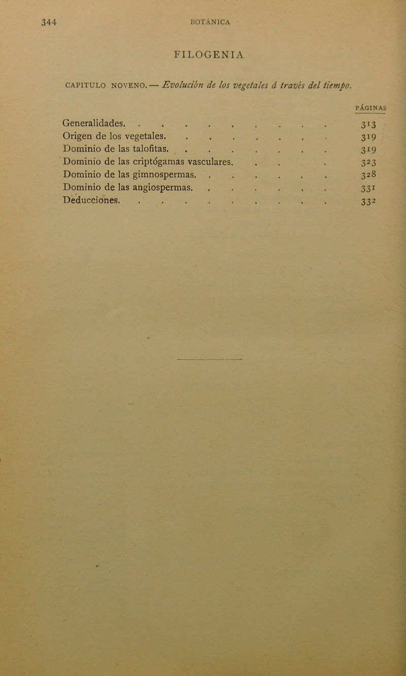 FILOGENIA capitulo noveno.— Evolución de los vegetales á través del tiempo. PÁGINAS Generalidades 313 Origen de los vegetales 319 Dominio de las talofitas. . . . . . . . 319 Dominio de las criptógamas vasculares. ... 323 Dominio de las gimnospermas. ...... 328 Dominio de las angiospermas. ...... 331 Deducciones. ......... 332
