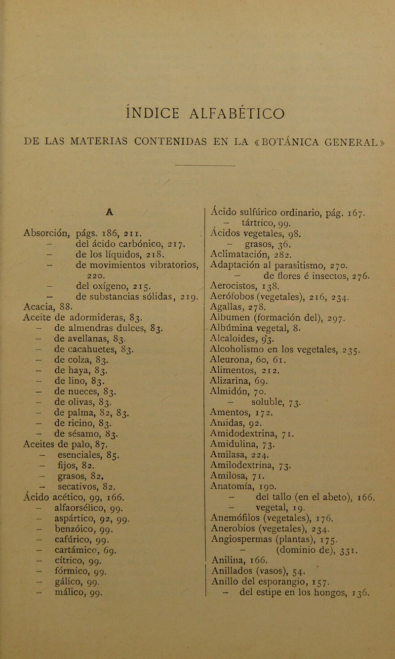 INDICE ALFABETICO DE LAS MATERIAS CONTENIDAS EN LA «BOTÁNICA GENERAL» A Absorción, págs. 186, 211. - del ácido carbónico, 217. - de los líquidos, 218. - de movimientos vibratorios, 220. - del oxígeno, 215. - de substancias sólidas, 219. Acacia, 88. Aceite de adormideras, 83. - de almendras dulces, 83. - de avellanas, 83. - de cacahuetes, 83. - de colza, 83. - de haya, 83. - de lino, 83. - de nueces, 83. - de olivas, 83. - de palma, 82, 83. - de ricino, 83. - de sésamo, 83. Aceites de palo, 87. - esenciales, 85. - fijos, 82. - grasos, 82, - secativos, 82. Ácido acético, 99, 166. - alfaorsélico, 99. - aspártico, 92, 99. - benzóico, 99. - cafúrico, 99. - cartámico, 69. - cítrico, 99. - fórmico, 99. - gálico, 99. - málico, 99. Ácido sulfúrico ordinario, pág. 167. - tártrico, 99. Ácidos vegetales, 98. grasos, 36. Aclimatación, 282. Adaptación al parasitismo, 270. - de flores é insectos, 276. Aerocistos, 138. Aerófobos (vegetales), 216, 234. Agallas, 278. Albumen (formación del), 297. Albúmina vegetal, 8. Alcaloides, 93. Alcoholismo en los vegetales, 235. Aleurona, 60, 61. Alimentos, 212. Alizarina, 69. Almidón, 70. - soluble, 73. Amentos, 172. Amidas, 92. Amidodextrina, 71. Amidulina, 73. Amilasa, 224. Amilodextrina, 73. Amilosa, 71. Anatomía, 190. - del tallo (en el abeto), 166. - vegetal, 19. Anemófilos (vegetales), 176. Anerobios (vegetales), 234. Angiospermas (plantas), 175. - (dominio de), 331. Anilina, 166. Anillados (vasos), 54. Anillo del esporangio, 157. - del estipe en los hongos, 136.