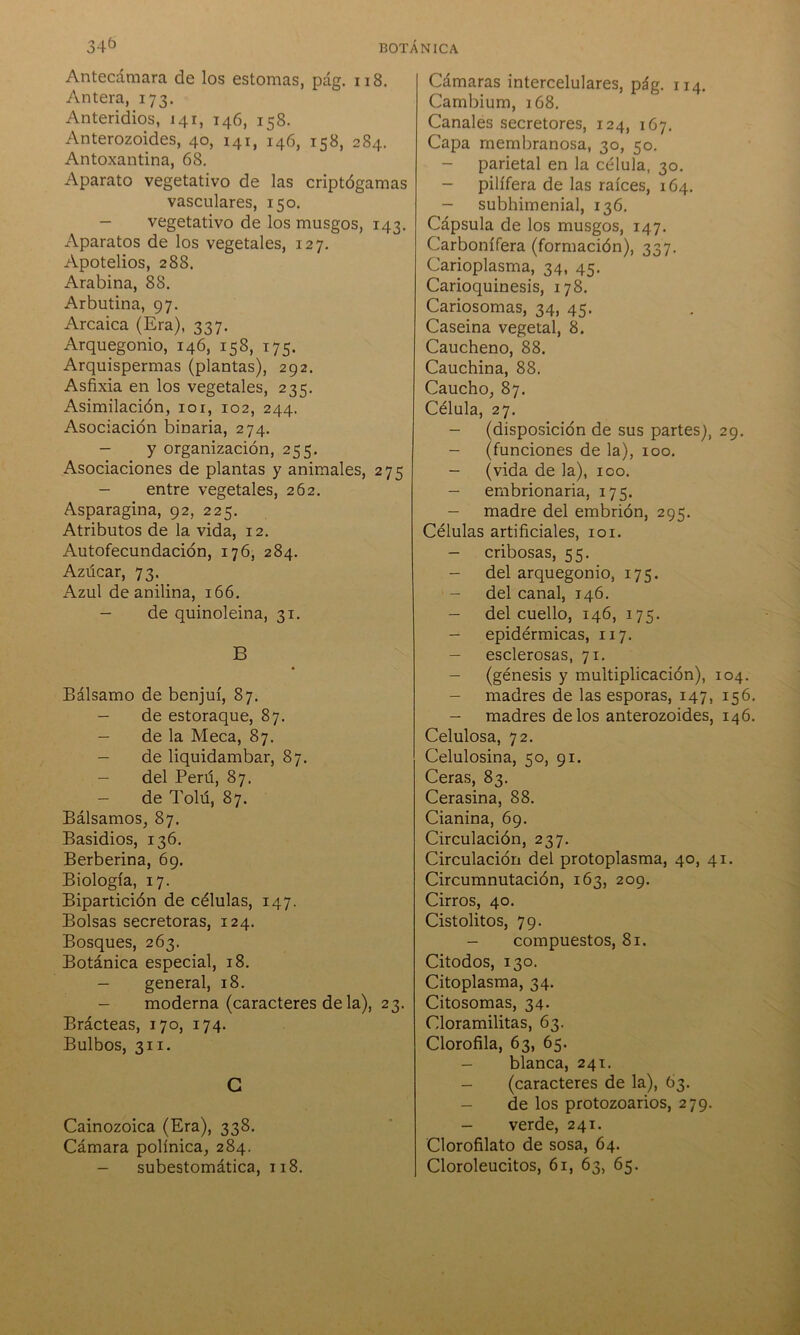Antecámara de los estomas, pág. 118. Antera, 173. Anteridios, 141, 146, 158. Anterozoides, 40, 141, 146, 158, 284. Antoxantina, 68. Aparato vegetativo de las criptógamas vasculares, 150. - vegetativo de los musgos, 143. Aparatos de los vegetales, 127. Apotelios, 288. i\.rabina, 88. Arbutina, 97. Arcaica (Era), 337. Arquegonio, 146, 158, 175. Arquispermas (plantas), 292. Asfixia en los vegetales, 235. Asimilación, 101, 102, 244. Asociación binaria, 274. - y organización, 255. Asociaciones de plantas y animales, 275 - entre vegetales, 262. Asparagina, 92, 225. Atributos de la vida, 12. Autofecundación, 176, 284. Azúcar, 73. Azul de anilina, 166. - de quinoleina, 31. B Bálsamo de benjuí, 87. - de estoraque, 87. - de la Meca, 87. - de liquidambar, 87. - del Perú, 87. - de Tolú, 87. Bálsamos, 87. Basidios, 136. Berberina, 69. Biología, 17. Bipartición de células, 147. Bolsas secretoras, 124. Bosques, 263. Botánica especial, 18. - general, 18. - moderna (caracteres de la), 23. Brácteas, 170, 174. Bulbos, 311. G Cainozoica (Era), 338. Cámara polínica, 284. - subestomática, 118. Cámaras intercelulares, pág. 114. Cambium, 168. Canales secretores, 124, 167. Capa membranosa, 30, 50. - parietal en la célula, 30. - pilífera de las raíces, 164. - subhimenial, 136. Cápsula de los musgos, 147. Carbonífera (formación), 337. Carioplasma, 34, 45. Carioquinesis, 178. Cariosomas, 34, 45. Caseina vegetal, 8. Caucheno, 88. Cauchina, 88. Caucho, 87. Célula, 27. - (disposición de sus partes), 29. - (funciones de la), 100. - (vida de la), 100. - embrionaria, 175. - madre del embrión, 295. Células artificiales, 101. - cribosas, 55. - del arquegonio, 175. - del canal, 146. - del cuello, 146, 175. - epidérmicas, 117. - esclerosas, 71. - (génesis y multiplicación), 104. - madres de las esporas, 147, 156. - madres de los anterozoides, 146. Celulosa, 72. Celulosina, 50, 91. Ceras, 83. Cerasina, 88. Cianina, 69. Circulación, 237. Circulación del protoplasma, 40, 41. Circumnutación, 163, 209. Cirros, 40. Cistolitos, 79. - compuestos, 81. Citodos, 130. Citoplasma, 34. Citosomas, 34- Cloramilitas, 63. Clorofila, 63, 65. - blanca, 241. - (caracteres de la), 63. - de los protozoarios, 279. - verde, 241. Clorofilato de sosa, 64. Cloroleucitos, 61, 63, 65.