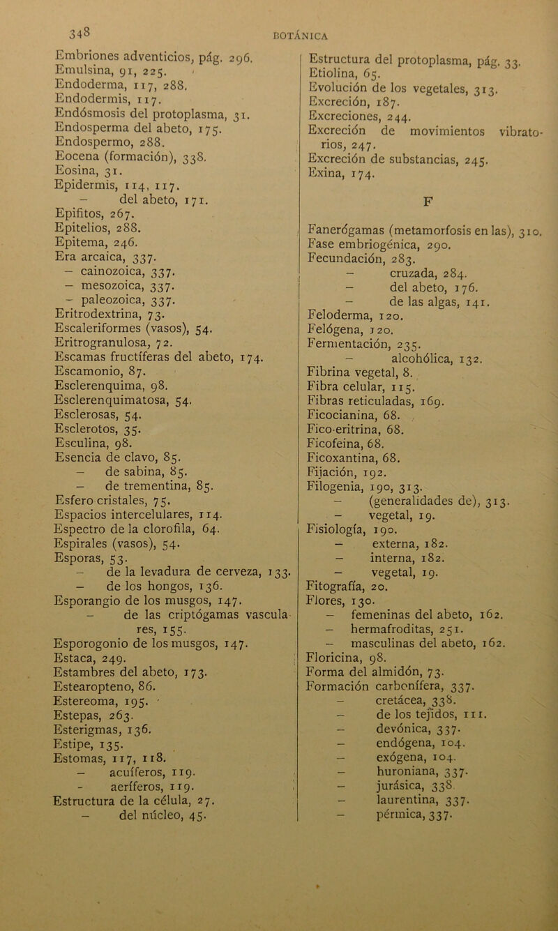 Embriones adventicios, pág. 296. Emulsina, 91, 225. > Endoderma, 117, 288, Endodermis, 117. Endósmosis del protoplasma, 31. Endosperma del abeto, 175. Endospermo, 288. Eocena (formación), 338. Eosina, 31. Epidermis, 114, 117. - del abeto, 171. Epifitos, 267. Epitelios, 288. Epitema, 246. Era arcaica, 337. - cainozoica, 337. - mesozoica, 337. - paleozoica, 337. Eritrodextrina, 73. Escaleriformes (vasos), 54. Eritrogranulosa, 72. Escamas fructíferas del abeto, 174. Escamonio, 87. Esclerenquima, 98. Esclerenquimatosa, 54. Esclerosas, 54. Esclerotos, 35. Esculina, 98. Esencia de clavo, 85. - de sabina, 85. - de trementina, 85. Esfero cristales, 75. Espacios intercelulares, 114. Espectro de la clorofila, 64. Espirales (vasos), 54. Esporas, 53. de la levadura de cerveza, 133. - de los hongos, 136. Esporangio de los musgos, 147. - de las criptógamas vascula- res, 155. Esporogonio de los musgos, 147. Estaca, 249. Estambres del abeto, 173. Estearopteno, 86. Estereoma, 195. - Estepas, 263. Esterigmas, 136. Estipe, 135. Estomas, 117, 118. - acuíferos, 119. aeríferos, 119. Estructura de la célula, 27. - del núcleo, 45. Estructura del protoplasma, pág. 33. Etiolina, 65. Evolución de los vegetales, 313. Excreción, 187. Excreciones, 244. Excreción de movimientos vibrato- rios, 247. Excreción de substancias, 245. Exina, 174. F Fanerógamas (metamorfosis en las), 310. Fase embriogénica, 290. Fecundación, 283. - cruzada, 284. - del abeto, 176. - de las algas, 141. Feloderma, 120. Felógena, 120. Fermentación, 235. - alcohólica, 132. Fibrina vegetal, 8. Fibra celular, 115. Fibras reticuíadas, 169. Ficocianina, 68. Fico eritrina, 68. Ficofeina, 68. Ficoxantina, 68. Fijación, 192. Filogenia, 190, 313. - (generalidades de), 313. - vegetal, 19. Fisiología, 190. - externa, 182. - interna, 182. - vegetal, 19. Fitografía, 20. Flores, 130. - femeninas del abeto, 162. - hermafroditas, 251. - masculinas del abeto, 162. Floricina, 98. Forma del almidón, 73. Formación carbonífera, 337. cretácea, 338. - de los tejidos, m. - devónica, 337. - endógena, 104. - exógena, 104. - huroniana, 337. - jurásica, 338. - laurentina, 337. pérmica, 337.