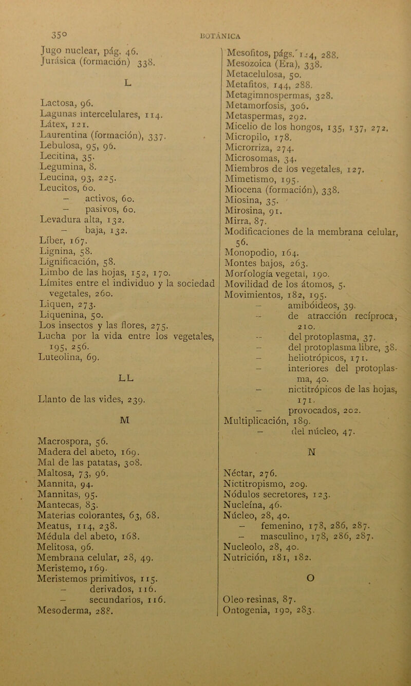 35° Jugo nuclear, pág. 46. jurásica (formación) 338. L Lactosa, 96. Lagunas intercelulares, 114. Látex, 121. Laurentina (formación), 337. Lebulosa, 95, 96. Lecitina, 35. Legumina, 8. Leucina, 93, 225. Leucitos, 60. - activos, 60. - pasivos, 6o. Levadura alta, 132. - baja, 132. Líber, 167. Lignina, 58. Lignificación, 58. Limbo de las hojas, 152, 170. Límites entre el individuo y la sociedad vegetales, 260. Liquen, 273. Liquenina, 50. Los insectos y las flores, 275. Lucha por la vida entre los vegetales, 195, 256. Luteolina, 69. LL Llanto de las vides, 239. M Macrospora, 56. Madera del abeto, 169. Mal de las patatas, 308. Maltosa, 73, 96. Mannita, 94. Mannitas, 95. Mantecas, 83. Materias colorantes, 63, 68. Meatus, 114, 238. Médula del abeto, 168. Melitosa, 96. Membrana celular, 28, 49. Meristemo, 169. Meristemos primitivos, 115. - derivados, 116. - secundarios, 116. Mesoderma, 288. BOTÁNICA Mesofitos, págs/r.14, 288. Mesozoica (Era), 338. Metacelulosa, 50. Metafitos, 144, 288. Metagimnospermas, 328. Metamorfosis, 306. Metaspermas, 292. Micelio de los hongos, 135, 137, 272. Micropilo, 178. Microrriza, 274. Microsomas, 34. Miembros de los vegetales, 127. Mimetismo, 195. Miocena (formación), 338. Miosina, 35. Mirosina, 91. Mirra, 87. Modificaciones de la membrana celular, 56. Monopodio, 164. Montes bajos, 263. Morfología vegetai, 190. Movilidad de los átomos, 5. Movimientos, 182, 195. - amiboideos, 39. de atracción recíproca, 210. del protoplasma, 37. - del protoplasma libre, 38. - heliotrópicos, 171. - interiores del protoplas- ma, 40. - nictitrópicos de las hojas, 171, - provocados, 202. Multiplicación, 189. - del núcleo, 47. N Néctar, 276. Nictitropismo, 209. Nodulos secretores, 123. Nucleína, 46. Núcleo, 28, 40. - femenino, 178, 286, 287. - masculino, 178, 286, 287. Nucléolo, 28, 40. Nutrición, 181, 182. O Oleo-resinas, 87. Ontogenia, 190, 283.