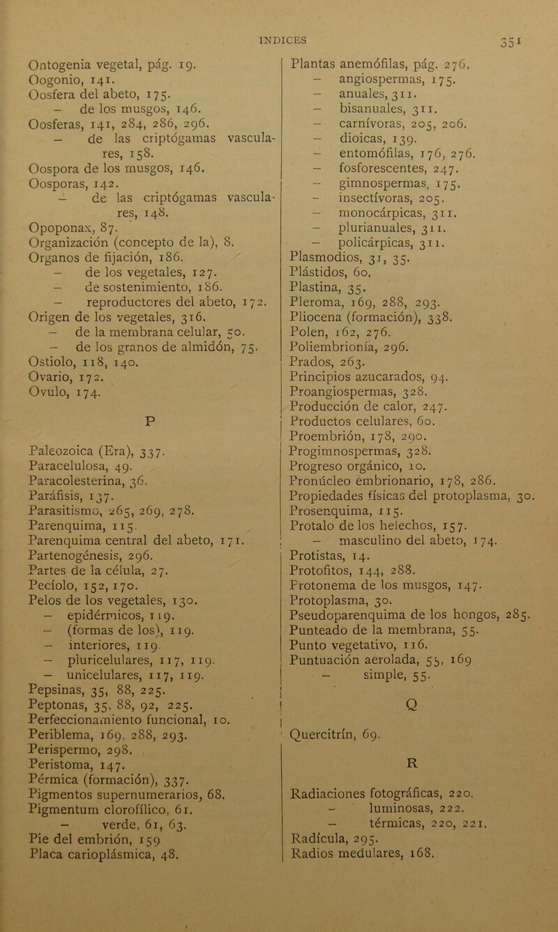 35 1 Ontogenia vegetal, pág. 19. Oogonio, 141. Oosfera del abeto, 175. - de los musgos, 146. Oosferas, 141, 284, 286, 296. - de las criptógamas vascula- res, 158. Oospora de los musgos, 146. Oosporas, 142. - de las criptógamas vascula- res, 148. Opoponax, 87. Organización (concepto de la), 8. Organos de fijación, 186. - de los vegetales, 127. - de sostenimiento, 186. - reproductores del abeto, 172. Origen de los vegetales, 316. - de la membrana celular, 50. de los granos de almidón, 75. Ostiolo, 118, 140. Ovario, 172. Ovulo, 174. P Paleozoica (Era), 337. Paracelulosa, 49. Paracolesterina, 36. Paráfisis, 137. Parasitismo, 265, 269, 278. Parenquima, 115. Parenquima central del abeto, 171. Partenogénesis, 296. Partes de la célula, 27. Pecíolo, 152, 170. Pelos de los vegetales, 130. - epidérmicos, 119. - (formas de los), 119. -- interiores, 119. - pluricelulares, 117, 119. - unicelulares, 117, 119. Pepsinas, 35, 88, 225. Peptonas, 35, 88, 92, 225. Perfeccionamiento funcional, 10. Periblema, 169, 288, 293. Perispermo, 298. Peristoma, 147. Pérmica (formación), 337. Pigmentos supernumerarios, 68. Pigmentum clorofílico, 61. - verde, 61, 63. Pie del embrión, 159 Placa carioplásmica, 48. Plantas anemófilas, pág. 276. - angiospermas, 175. - anuales, 311. - bisanuales, 311. - carnívoras, 205, 206. - dioicas, 139. - entomófilas, 176, 276. - fosforescentes, 247. gimnospermas, 175. insectívoras, 205. - monocárpicas, 311. - plurianuales, 311. - policárpicas, 311. Plasmodios, 31, 35. Plástidos, 60. Plastina, 35. Pleroma, 169, 288, 293. Pliocena (formación), 338. Polen, 162, 276. Poliembrionía, 296. Prados, 263. Principios azucarados, 94. Proangiospermas, 328. Producción de calor, 247. Productos celulares, 60. Proembrión, 178, 290. Progimnospermas, 328. Progreso orgánico, 10. Pronúcleo embrionario, 178, 286. Propiedades físicas del protoplasma, 30. Prosenquima, 115. Protalo délos heléchos, 157. - masculino del abeto, 174. Protistas, 14. Protofitos, 144, 288. Frotonema de los musgos, 147. Protoplasma, 30. Pseudoparenquima de los hongos, 285. Punteado de la membrana, 55. Punto vegetativo, 116. Puntuación aerolada, 55, 169 simple, 55. Q Quercitrín, 69. R Radiaciones fotográficas, 220. - luminosas, 222. - térmicas, 220, 221. Radícula, 295. Radios medulares, 168.