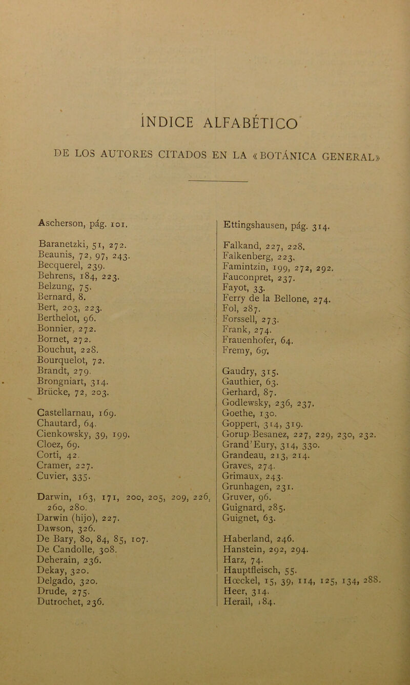 ÍNDICE ALFABÉTICO DE LOS AUTORES CITADOS EN LA «BOTÁNICA GENERAL» Ascherson, pág. ioi. Baranetzki, 51, 272. Beaunis, 72, 97, 243. Becquerel, 239. Behrens, 184, 223. Belzung, 75. Bernard, 8. Bert, 203, 223. Berthelot, 96. Bonnier, 272. Bornet, 272. Bouchut, 228. Bourquelot, 72. Brandt, 279. Brongniart, 314. Briicke, 72, 203. Castellarnau, 169. Chautard, 64. Cienkowsky, 39, 199, Cloez, 69. Corti, 42. Cramer, 227. Cuvier, 335. 1 Darwin, 163, 171, 200, 205, 209, 226, 260, 280. Darwin (hijo), 227. Dawson, 326. De Bary, 80, 84, 85, 107. De Candolle, 308. Deherain, 236. Dekay, 320. Delgado, 320. Drude, 275. Dutrochet, 236. Ettingshausen, pág. 314. Falkand, 227, 228. Falkenberg, 223, Famintzin, 199, 272, 292. Fauconpret, 237. Fayot, 33. Ferry de la Bellone, 274. Fol, 287. Forssell, 273. Frank; 274. Frauenhofer, 64. Fremy, 69-, Gaudry, 315. Gauthier, 63. Gerhard, 87. Godlewsky, 236, 237. Goethe, 130. Goppert, 314, 319. . Gorup-Besanez, 227, 229, 230, 232. Grand’Eury, 314, 330. Grandeau, 213, 214. Graves, 274. Grimaux, 243. Grunhagen, 231. Gruver, 96. Guignard, 285. Guignet, 63. Haberland, 246. Hanstein, 292, 294. Harz, 74. Hauptfleisch, 55. Hceckel, 15, 39, 114, 125, 134, 288. Heer, 314. Herail, 184.