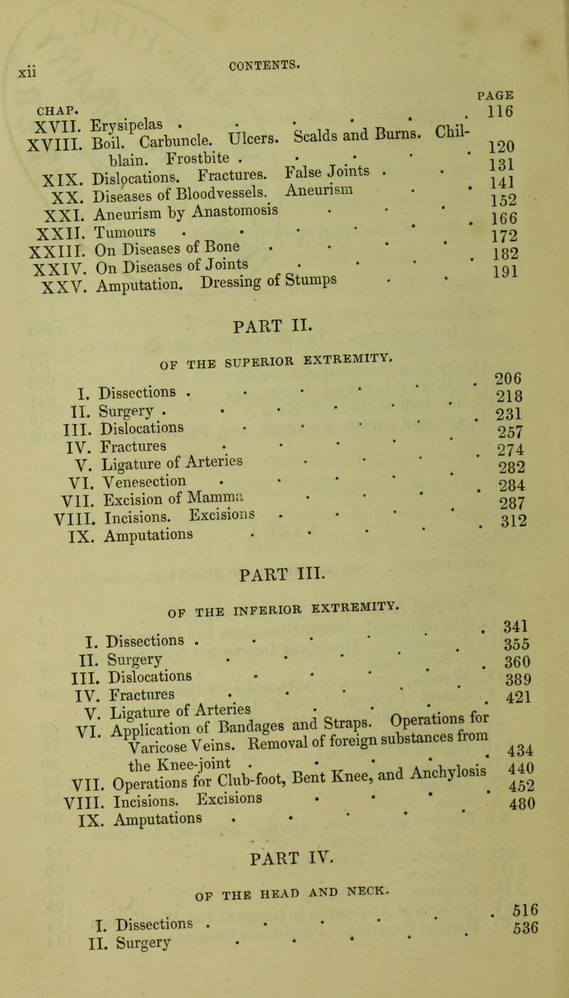 xii CHAP. XVIII. BoiL^ Carbuncle. Ulcers. Scalds and Bums, blain. Frostbite . • • XIX. Dislocations. Fractures. False Joints . XX. Diseases of Bloodvessels.. Aneurism XXI. Aneurism by Anastomosis XXII. Tumours • XXIII. On Diseases of Bone XXIV. On Diseases of Joints XXV. Amputation. Dressing of Stumps PAGE . 116 Ch.il- . 120 131 . 141 152 . 166 172 . 182 191 PART II. OF THE SUPERIOR EXTREMITY. • 206 I. Dissections . • • * .218 II. Surgery . • • * . 231 III. Dislocations • • * ‘ 257 IV. Fractures • • * * ’ 274 V. Ligature of Arteries • • 282 VI. Venesection • t 284 VII. Excision of Mamma • • * * 287 VIII. Incisions. Excisions • * *312 IX. Amputations PART III. OF THE INFERIOR EXTREMITY. I. Dissections . II. Surgery • III. Dislocations IV. Fractures • v! ApplSon of B™dages and Straps.' Operations for Varicose Veins. Removal of foreign substances from VII. Opemtkm^for'club-foot, Bent Knee, and Anchylosis. VIII. Incisions. Excisions IX. Amputations 341 355 360 389 421 434 440 452 480 PART IV. OF THE HEAD AND NECK. . 516 I. Dissections . > 536 II. Surgery