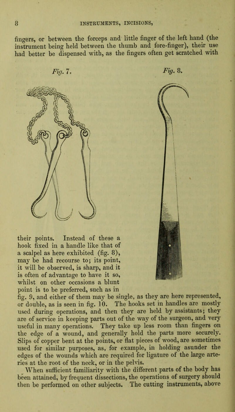 fingers, or between the forceps and little finger of the left hand (the instrument being held between the thumb and fore-finger), their use had better be dispensed with, as the fingers often get scratched with Fig. 7. Fig. 8. their points. Instead of these a hook fixed in a handle like that of a scalpel as here exhibited (fig. 8), may be had recourse to; its point, it will be observed, is sharp, and it is often of advantage to have it so, whilst on other occasions a blunt point is to be preferred, such as in fig. 9, and either of them may be single, as they are here represented, or double, as is seen in fig. 10. The hooks set in handles are mostly used during operations, and then they are held by assistants; they are of service in keeping parts out of the way of the surgeon, and very useful in many operations. They take up less room than fingers on the edge of a wound, and generally hold the parts more securely. Slips of copper bent at the points, or flat pieces of wood, are sometimes used for similar purposes, as, for example, in holding asunder the edges of the wounds which are required for ligature of the large arte- ries at the root of the neck, or in the pelvis. When sufficient familiarity with the different parts of the body has been attained, by frequent dissections, the operations of surgery should then be performed on other subjects. The cutting instruments, above