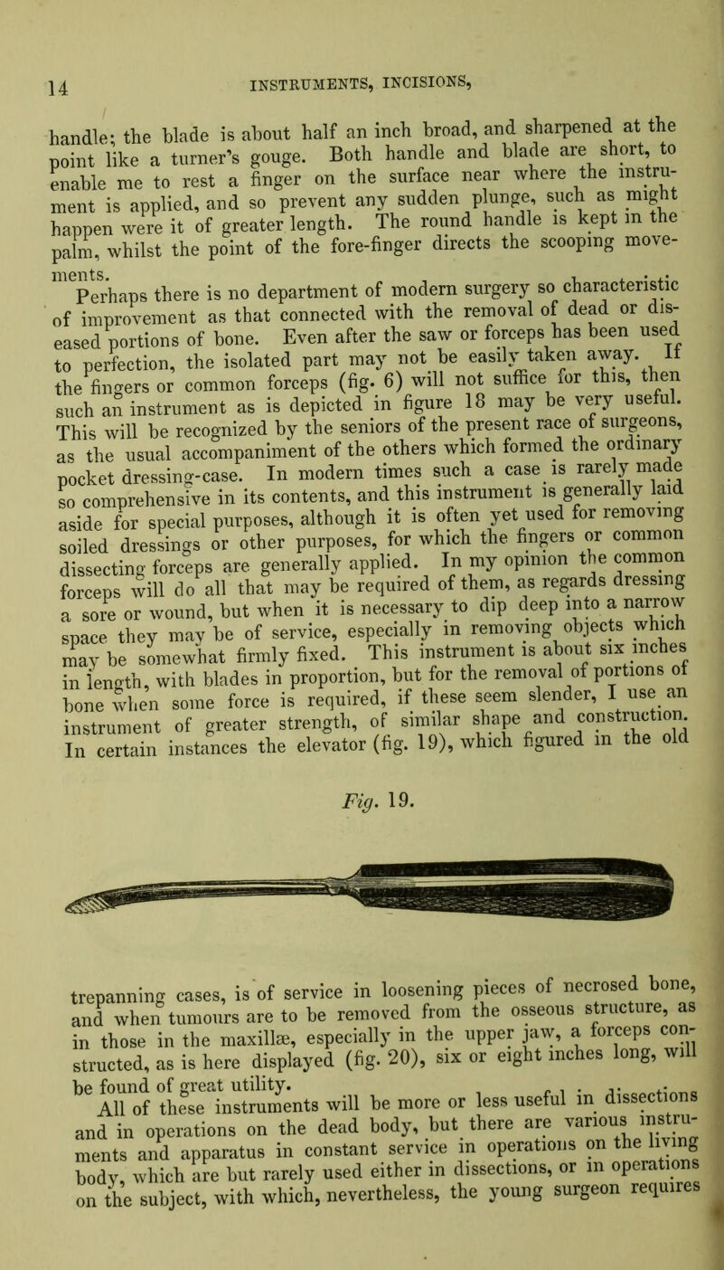 handle- the blade is about half an inch broad, and sharpened at the point like a turner’s gouge. Both handle and blade are short, to enable me to rest a finger on the surface near where the instru- ment is applied, and so prevent any sudden plunge, such as might happen were it of greater length. The round handle is kept m the palm, whilst the point of the fore-finger directs the scooping move- Perhaps there is no department of modern surgery so characteristic of improvement as that connected with the removal of dead or dis- eased portions of bone. Even after the saw or forceps has been used to perfection, the isolated part may not be easily taken away. It the fingers or common forceps (fig. 6) will not suffice for this, then such an instrument as is depicted in figure 18 may be very useful. This will be recognized by the seniors of the present race of surgeons, as the usual accompaniment of the others which formed the ordinary pocket dressing-case. In modern times such a case is rarely made so comprehensive in its contents, and this instrument is generally laid aside for special purposes, although it is often yet used for removing soiled dressings or other purposes, for which the fingers or common dissecting forceps are generally applied. In my opinion the common forceps will do all that may be required of them, as regards dressing a sore or wound, but when it is necessary to dip deep into a narrow space they may be of service, especially in removing objects which may be somewhat firmly fixed. This instrument is about six inches in length, with blades in proportion, but for the removal of portions ot bone when some force is required, if these seem slender, I use an instrument of greater strength, of similar shape and construction In certain instances the elevator (fig. 19), which figured in the old Fig. 19. trepanning cases, is of service in loosening pieces of necrosed bone, and when tumours are to be removed from the osseous structure, as in those in the maxillae, especially in the upper jaw, a forceps con- structed, as is here displayed (fig. 20), six or eight inches long, will be found of great utility. . . o .. __ All of these instruments will be more or less useful in dissections and in operations on the dead body, but there are various instru- ments and apparatus in constant service in operations on the living body, which are but rarely used either in dissections, or in operations on the subject, with which, nevertheless, the young surgeon require